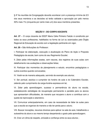 13 
§ 4º As reuniões da Congregação deverão acontecer com a presença mínima de 2/3 dos seus membros e as decisões só terão validade e aprovação por pelo menos 50% mais 1% (cinquenta por cento mais um) dos seus membros presentes. 
SEÇÃO V - DO CORPO DOCENTE 
Art. 27 – O corpo docente da EEEP Maria Célia Pinheiro Falcão é constituído por todos os seus professores, habilitados na forma da Lei ou autorizados pelo Órgão Regional de Educação de acordo com a legislação pertinente em vigor. 
Art. 28 – São Atribuições do Professor: 
I. Participar da elaboração, execução e atualização do Plano de Ação e Proposta Pedagógica da escola, bem como do seu Regimento Escolar; 
II. Zelar pelas informações exatas, sem rasuras, dos registros de suas aulas com detalhamento nas avaliações e observações feitas; 
III. Participar dos momentos de planejamento e estudo, encontros pedagógicos e outros eventos quando convocados; 
IV. Vestir-se de maneira adequada, servindo de exemplo aos alunos; 
V. Ser pontual, assíduo e cumpridor do horário de aula e do Calendário Escolar, zelando pelo cumprimento da carga-horária expressa em lei; 
VI. Zelar pela aprendizagem, sucesso e permanência do aluno na escola, estabelecendo estratégias de recuperação permanente e paralela para os alunos que apresentam dificuldades, de maneira que recupere o aluno e contribua com a queda da reprovação e abandono; 
VII. Comunicar antecipadamente, em caso de necessidade de faltar às aulas para que a escola se organize de maneira a não ter perda para o aluno; 
VIII. Buscar inovações, recursos diversos para aplicar na sala de aula, trabalhando a autoestima do aluno e ao mesmo tempo despertando o gosto pela aprendizagem; 
IX. Criar um clima de respeito, amizade e confiança entre os seus alunos ;  