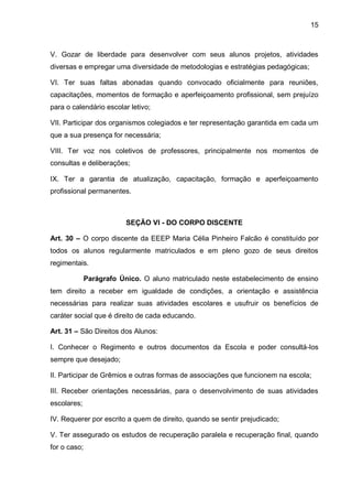 15 
V. Gozar de liberdade para desenvolver com seus alunos projetos, atividades diversas e empregar uma diversidade de metodologias e estratégias pedagógicas; 
VI. Ter suas faltas abonadas quando convocado oficialmente para reuniões, capacitações, momentos de formação e aperfeiçoamento profissional, sem prejuízo para o calendário escolar letivo; 
VII. Participar dos organismos colegiados e ter representação garantida em cada um que a sua presença for necessária; 
VIII. Ter voz nos coletivos de professores, principalmente nos momentos de consultas e deliberações; 
IX. Ter a garantia de atualização, capacitação, formação e aperfeiçoamento profissional permanentes. 
SEÇÃO VI - DO CORPO DISCENTE 
Art. 30 – O corpo discente da EEEP Maria Célia Pinheiro Falcão é constituído por todos os alunos regularmente matriculados e em pleno gozo de seus direitos regimentais. 
Parágrafo Único. O aluno matriculado neste estabelecimento de ensino tem direito a receber em igualdade de condições, a orientação e assistência necessárias para realizar suas atividades escolares e usufruir os benefícios de caráter social que é direito de cada educando. 
Art. 31 – São Direitos dos Alunos: 
I. Conhecer o Regimento e outros documentos da Escola e poder consultá-los sempre que desejado; 
II. Participar de Grêmios e outras formas de associações que funcionem na escola; 
III. Receber orientações necessárias, para o desenvolvimento de suas atividades escolares; 
IV. Requerer por escrito a quem de direito, quando se sentir prejudicado; 
V. Ter assegurado os estudos de recuperação paralela e recuperação final, quando for o caso;  