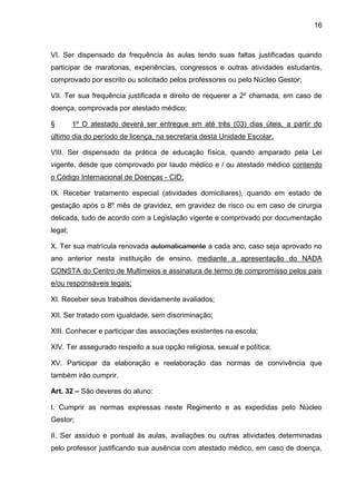 16 
VI. Ser dispensado da frequência às aulas tendo suas faltas justificadas quando participar de maratonas, experiências, congressos e outras atividades estudantis, comprovado por escrito ou solicitado pelos professores ou pelo Núcleo Gestor; 
VII. Ter sua frequência justificada e direito de requerer a 2º chamada, em caso de doença, comprovada por atestado médico; 
§ 1º O atestado deverá ser entregue em até três (03) dias úteis, a partir do último dia do período de licença, na secretaria desta Unidade Escolar. 
VIII. Ser dispensado da prática de educação física, quando amparado pela Lei vigente, desde que comprovado por laudo médico e / ou atestado médico contendo o Código Internacional de Doenças - CID; 
IX. Receber tratamento especial (atividades domiciliares), quando em estado de gestação após o 8º mês de gravidez, em gravidez de risco ou em caso de cirurgia delicada, tudo de acordo com a Legislação vigente e comprovado por documentação legal; 
X. Ter sua matrícula renovada automaticamente a cada ano, caso seja aprovado no ano anterior nesta instituição de ensino, mediante a apresentação do NADA CONSTA do Centro de Multimeios e assinatura de termo de compromisso pelos pais e/ou responsáveis legais; 
XI. Receber seus trabalhos devidamente avaliados; 
XII. Ser tratado com igualdade, sem discriminação; 
XIII. Conhecer e participar das associações existentes na escola; 
XIV. Ter assegurado respeito a sua opção religiosa, sexual e política; 
XV. Participar da elaboração e reelaboração das normas de convivência que também irão cumprir. 
Art. 32 – São deveres do aluno: 
I. Cumprir as normas expressas neste Regimento e as expedidas pelo Núcleo Gestor; 
II. Ser assíduo e pontual às aulas, avaliações ou outras atividades determinadas pelo professor justificando sua ausência com atestado médico, em caso de doença,  