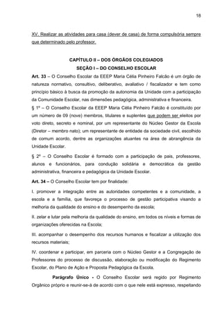 18 
XV. Realizar as atividades para casa (dever de casa) de forma compulsória sempre que determinado pelo professor. 
CAPÍTULO II – DOS ÓRGÃOS COLEGIADOS 
SEÇÃO I – DO CONSELHO ESCOLAR 
Art. 33 – O Conselho Escolar da EEEP Maria Célia Pinheiro Falcão é um órgão de natureza normativo, consultivo, deliberativo, avaliativo / fiscalizador e tem como princípio básico à busca da promoção da autonomia da Unidade com a participação da Comunidade Escolar, nas dimensões pedagógica, administrativa e financeira. 
§ 1º – O Conselho Escolar da EEEP Maria Célia Pinheiro Falcão é constituído por um número de 09 (nove) membros, titulares e suplentes que podem ser eleitos por voto direto, secreto e nominal, por um representante do Núcleo Gestor da Escola (Diretor – membro nato); um representante de entidade da sociedade civil, escolhido de comum acordo, dentre as organizações atuantes na área de abrangência da Unidade Escolar. 
§ 2º – O Conselho Escolar é formado com a participação de pais, professores, alunos e funcionários, para condução solidária e democrática da gestão administrativa, financeira e pedagógica da Unidade Escolar. 
Art. 34 – O Conselho Escolar tem por finalidade: 
I. promover a integração entre as autoridades competentes e a comunidade, a escola e a família, que favoreça o processo de gestão participativa visando a melhoria da qualidade do ensino e do desempenho da escola; 
II. zelar e lutar pela melhoria da qualidade do ensino, em todos os níveis e formas de organizações oferecidas na Escola; 
III. acompanhar o desempenho dos recursos humanos e fiscalizar a utilização dos recursos materiais; 
IV. coordenar e participar, em parceria com o Núcleo Gestor e a Congregação de Professores do processo de discussão, elaboração ou modificação do Regimento Escolar, do Plano de Ação e Proposta Pedagógica da Escola. 
Parágrafo Único - O Conselho Escolar será regido por Regimento Orgânico próprio e reunir-se-á de acordo com o que nele está expresso, respeitando  