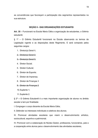 19 
as conveniências que favoreçam a participação dos segmentos representados na sua estrutura. 
SEÇÃO II - DAS ORGANIZAÇÕES ESTUDANTIS 
Art. 35 – Funcionará na Escola Maria Célia a organização de estudantes, o Grêmio estudantil. 
§ 1º – O Grêmio Estudantil funcionará na Escola observando os termos da Legislação vigente e as disposições deste Regimento. E será composto pelos seguintes cargos: 
1. Diretor(a) Geral 1; 
2. Diretor(a) Geral 2; 
3. Diretor(a) Geral 3; 
4. Diretor Social; 
5. Diretor Cultural; 
6. Diretor de Esporte; 
7. Diretor de Imprensa; 
8. Diretor de Finanças 1 
9. Diretor de Finanças 2 
10. Suplente 1; 
11. Suplente 2. 
§ 2º – O Grêmio Estudantil é a mais importante organização de alunos no âmbito escolar e tem por finalidade: 
I. Congregar o corpo discente da Escola Maria Célia; 
II. Defender os interesses individuais e coletivos dos alunos; 
III. Promover atividades escolares que visem o desenvolvimento artístico, sociocultural, esportivo e patrimonial; 
IV. Promover com a colaboração do Núcleo Gestor, professores, funcionários, pais e a cooperação entre alunos para o desenvolvimento das atividades escolares;  