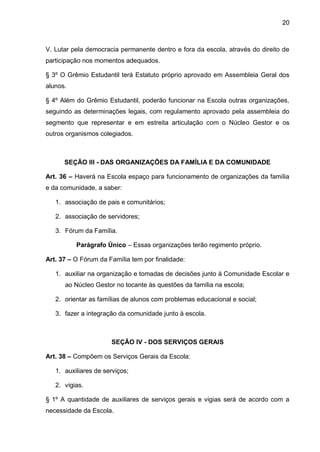 20 
V. Lutar pela democracia permanente dentro e fora da escola, através do direito de participação nos momentos adequados. 
§ 3º O Grêmio Estudantil terá Estatuto próprio aprovado em Assembleia Geral dos alunos. 
§ 4º Além do Grêmio Estudantil, poderão funcionar na Escola outras organizações, seguindo as determinações legais, com regulamento aprovado pela assembleia do segmento que representar e em estreita articulação com o Núcleo Gestor e os outros organismos colegiados. 
SEÇÃO III - DAS ORGANIZAÇÕES DA FAMÍLIA E DA COMUNIDADE 
Art. 36 – Haverá na Escola espaço para funcionamento de organizações da família e da comunidade, a saber: 
1. associação de pais e comunitários; 
2. associação de servidores; 
3. Fórum da Família. 
Parágrafo Único – Essas organizações terão regimento próprio. 
Art. 37 – O Fórum da Família tem por finalidade: 
1. auxiliar na organização e tomadas de decisões junto à Comunidade Escolar e ao Núcleo Gestor no tocante às questões da família na escola; 
2. orientar as famílias de alunos com problemas educacional e social; 
3. fazer a integração da comunidade junto à escola. 
SEÇÃO IV - DOS SERVIÇOS GERAIS 
Art. 38 – Compõem os Serviços Gerais da Escola: 
1. auxiliares de serviços; 
2. vigias. 
§ 1º A quantidade de auxiliares de serviços gerais e vigias será de acordo com a necessidade da Escola.  