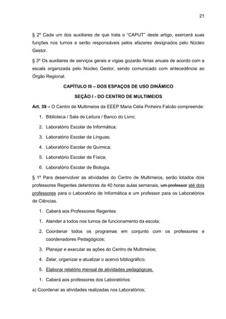21 
§ 2º Cada um dos auxiliares de que trata o “CAPUT” deste artigo, exercerá suas funções nos turnos e serão responsáveis pelos afazeres designados pelo Núcleo Gestor. 
§ 3º Os auxiliares de serviços gerais e vigias gozarão férias anuais de acordo com a escala organizada pelo Núcleo Gestor, sendo comunicado com antecedência ao Órgão Regional. 
CAPÍTULO III – DOS ESPAÇOS DE USO DINÂMICO 
SEÇÃO I - DO CENTRO DE MULTIMEIOS 
Art. 39 – O Centro de Multimeios da EEEP Maria Célia Pinheiro Falcão compreende: 
1. Biblioteca / Sala de Leitura / Banco do Livro; 
2. Laboratório Escolar de Informática; 
3. Laboratório Escolar de Línguas; 
4. Laboratório Escolar de Química; 
5. Laboratório Escolar de Física; 
6. Laboratório Escolar de Biologia. 
§ 1º Para desenvolver as atividades do Centro de Multimeios, serão lotados dois professores Regentes detentores de 40 horas aulas semanais, um professor até dois professores para o Laboratório de Informática e um professor para os Laboratórios de Ciências. 
1. Caberá aos Professores Regentes: 
1. Atender a todos nos turnos de funcionamento da escola; 
2. Coordenar todos os programas em conjunto com os professores e coordenadores Pedagógicos; 
3. Planejar e executar as ações do Centro de Multimeios; 
4. Zelar, organizar e atualizar o acervo bibliográfico; 
5. Elaborar relatório mensal de atividades pedagógicas. 
1. Caberá aos professores dos Laboratórios: 
a) Coordenar as atividades realizadas nos Laboratórios;  