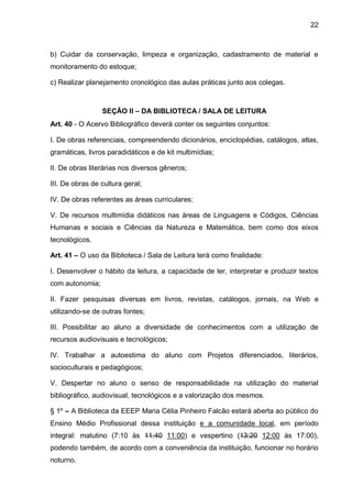 22 
b) Cuidar da conservação, limpeza e organização, cadastramento de material e monitoramento do estoque; 
c) Realizar planejamento cronológico das aulas práticas junto aos colegas. 
SEÇÃO II – DA BIBLIOTECA / SALA DE LEITURA 
Art. 40 - O Acervo Bibliográfico deverá conter os seguintes conjuntos: 
I. De obras referenciais, compreendendo dicionários, enciclopédias, catálogos, atlas, gramáticas, livros paradidáticos e de kit multimídias; 
II. De obras literárias nos diversos gêneros; 
III. De obras de cultura geral; 
IV. De obras referentes as áreas curriculares; 
V. De recursos multimídia didáticos nas áreas de Linguagens e Códigos, Ciências Humanas e sociais e Ciências da Natureza e Matemática, bem como dos eixos tecnológicos. 
Art. 41 – O uso da Biblioteca / Sala de Leitura terá como finalidade: 
I. Desenvolver o hábito da leitura, a capacidade de ler, interpretar e produzir textos com autonomia; 
II. Fazer pesquisas diversas em livros, revistas, catálogos, jornais, na Web e utilizando-se de outras fontes; 
III. Possibilitar ao aluno a diversidade de conhecimentos com a utilização de recursos audiovisuais e tecnológicos; 
IV. Trabalhar a autoestima do aluno com Projetos diferenciados, literários, socioculturais e pedagógicos; 
V. Despertar no aluno o senso de responsabilidade na utilização do material bibliográfico, audiovisual, tecnológicos e a valorização dos mesmos. 
§ 1º – A Biblioteca da EEEP Maria Célia Pinheiro Falcão estará aberta ao público do Ensino Médio Profissional dessa instituição e a comunidade local, em período integral: matutino (7:10 às 11:40 11:00) e vespertino (13:20 12:00 às 17:00), podendo também, de acordo com a conveniência da instituição, funcionar no horário noturno.  