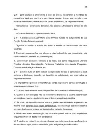 23 
§ 2º – Será facultado o empréstimo a todos os alunos, funcionários e membros da comunidade local que, por livre e espontânea vontade, fizeram sua inscrição como usuários da biblioteca, obedecendo-se, para o empréstimo, os seguintes critérios: 
I – Obras Gerais – empréstimo domiciliar, não podendo ultrapassar o período de oito dias; 
I I – Obras de Referência: apenas consulta local. 
§ 3º – A Biblioteca da EEEP Maria Célia Pinheiro Falcão no cumprimento de sua Função Social e Educativa deverá: 
I. Organizar e manter o acervo, de modo a atender as necessidades de seus usuários; 
II. Promover programações que elevem o nível cultural de sua comunidade, tais como: Palestras , Debates e Comemorações; 
III. Desenvolver atividades culturais e de lazer, tais como: Degustação Literária Projetos Literários, Dramatização, Fantoches, Trabalhos com Jornais, Pesquisas, Concursos de Redação e Poesia, etc; 
§ 4º – Sendo o livro um bem cultural e propriedade de toda a comunidade a qual pertence a biblioteca, deverão, em benefício da coletividade, ser observados os seguintes requisitos: 
I. O empréstimo é pessoal e intransferível, sendo responsável por sua devolução a pessoa que requisitou o livro; 
II. O usuário deverá manter o livro emprestado, em bom estado de conservação; 
III. Quando o livro desejado não se encontrar na Biblioteca, o usuário poderá fazer um pedido de reserva, obedecendo-se a ordem cronológica de pedidos; 
IV. Se o livro for devolvido na data marcada, poderá ser novamente emprestado ao mesmo leitor por mais duas vezes consecutivas, caso não haja pedido de reserva em caso de atraso na entrega será priorizado o cadastro de reserva; 
V. O leitor em atraso na devolução das obras não poderá realizar novo empréstimo enquanto estiver em débito com a Biblioteca; 
VI. O usuário ao retirar livros, deverá observar sua ordem numérica, recolocando-o em seu devido lugar, contribuindo assim, para a organização da Biblioteca.  