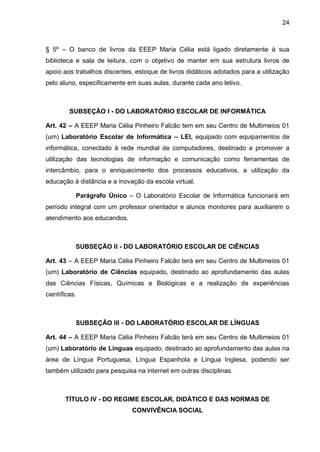 24 
§ 5º – O banco de livros da EEEP Maria Célia está ligado diretamente à sua biblioteca e sala de leitura, com o objetivo de manter em sua estrutura livros de apoio aos trabalhos discentes, estoque de livros didáticos adotados para a utilização pelo aluno, especificamente em suas aulas, durante cada ano letivo. 
SUBSEÇÃO I - DO LABORATÓRIO ESCOLAR DE INFORMÁTICA 
Art. 42 – A EEEP Maria Célia Pinheiro Falcão tem em seu Centro de Multimeios 01 (um) Laboratório Escolar de Informática – LEI, equipado com equipamentos de informática, conectado à rede mundial de computadores, destinado a promover a utilização das tecnologias de informação e comunicação como ferramentas de intercâmbio, para o enriquecimento dos processos educativos, a utilização da educação à distância e a inovação da escola virtual. 
Parágrafo Único – O Laboratório Escolar de Informática funcionará em período integral com um professor orientador e alunos monitores para auxiliarem o atendimento aos educandos. 
SUBSEÇÃO II - DO LABORATÓRIO ESCOLAR DE CIÊNCIAS 
Art. 43 – A EEEP Maria Célia Pinheiro Falcão terá em seu Centro de Multimeios 01 (um) Laboratório de Ciências equipado, destinado ao aprofundamento das aulas das Ciências Físicas, Químicas e Biológicas e a realização de experiências científicas. 
SUBSEÇÃO III - DO LABORATÓRIO ESCOLAR DE LÍNGUAS 
Art. 44 – A EEEP Maria Célia Pinheiro Falcão terá em seu Centro de Multimeios 01 (um) Laboratório de Línguas equipado, destinado ao aprofundamento das aulas na área de Língua Portuguesa, Língua Espanhola e Língua Inglesa, podendo ser também utilizado para pesquisa na internet em outras disciplinas. 
TÍTULO IV - DO REGIME ESCOLAR, DIDÁTICO E DAS NORMAS DE CONVIVÊNCIA SOCIAL  