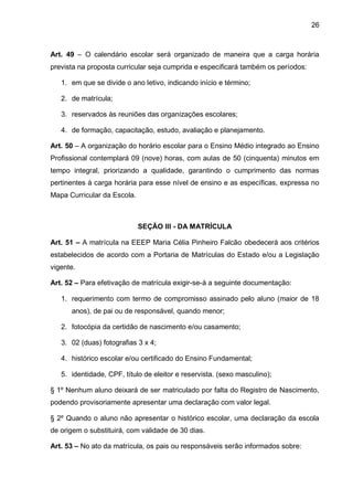 26 
Art. 49 – O calendário escolar será organizado de maneira que a carga horária prevista na proposta curricular seja cumprida e especificará também os períodos: 
1. em que se divide o ano letivo, indicando início e término; 
2. de matrícula; 
3. reservados às reuniões das organizações escolares; 
4. de formação, capacitação, estudo, avaliação e planejamento. 
Art. 50 – A organização do horário escolar para o Ensino Médio integrado ao Ensino Profissional contemplará 09 (nove) horas, com aulas de 50 (cinquenta) minutos em tempo integral, priorizando a qualidade, garantindo o cumprimento das normas pertinentes à carga horária para esse nível de ensino e as específicas, expressa no Mapa Curricular da Escola. 
SEÇÃO III - DA MATRÍCULA 
Art. 51 – A matrícula na EEEP Maria Célia Pinheiro Falcão obedecerá aos critérios estabelecidos de acordo com a Portaria de Matrículas do Estado e/ou a Legislação vigente. 
Art. 52 – Para efetivação de matrícula exigir-se-á a seguinte documentação: 
1. requerimento com termo de compromisso assinado pelo aluno (maior de 18 anos), de pai ou de responsável, quando menor; 
2. fotocópia da certidão de nascimento e/ou casamento; 
3. 02 (duas) fotografias 3 x 4; 
4. histórico escolar e/ou certificado do Ensino Fundamental; 
5. identidade, CPF, título de eleitor e reservista. (sexo masculino); 
§ 1º Nenhum aluno deixará de ser matriculado por falta do Registro de Nascimento, podendo provisoriamente apresentar uma declaração com valor legal. 
§ 2º Quando o aluno não apresentar o histórico escolar, uma declaração da escola de origem o substituirá, com validade de 30 dias. 
Art. 53 – No ato da matrícula, os pais ou responsáveis serão informados sobre:  