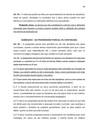 28 
Art. 55 – A matrícula poderá ser feita com aproveitamento de estudos de disciplinas, áreas de estudo, atividades ou conteúdos que o aluno tenha cursado em série idêntica ou equivalente em instituições idênticas e/ou equivalentes. 
Parágrafo único: os alunos que não completarem o terceiro ano e obtiverem aprovação para ingresso no ensino superior poderão obter a validação dos estudos nos termos da resolução xxx 
SUBSEÇÃO I - DA PROGRESSÃO PARCIAL OU CONTINUADA 
Art. 56 – A progressão parcial será permitida em até três disciplinas das áreas curriculares, quando a escola deverá proporcionar oportunidades para que o aluno possa cumprir suas dependências até o quinto semestre letivo, para que no momento do estágio obrigatório não haja unidade curricular pendente. 
Art. 56 - A progressão parcial será permitida em apenas uma disciplina de cada área curricular, e, somente na 1ª e 2ª série do Ensino Médio, sendo vedada à utilização deste instrumento no 3º ano. 
§ 1º O aluno reprovado em uma ou mais disciplinas será submetido ao Conselho de Classe, que poderá validar ou não a reprovação. Caso o aluno permaneça com mais de três reprovações deverá repetir o ano letivo. 
§ 1º Caso tenha sido reprovado em mais de três disciplinas, com ou sem caráter de pré-requisito, o aluno não será promovido e deverá repetir o ano letivo. 
§ 2º A Escola proporcionará ao aluno promovido parcialmente, a partir de um compromisso feito pelo mesmo, ou por um de seus pais ou responsável, quando menor, a possibilidade de cursar as disciplinas que não logrou êxito no ano anterior, sempre com o acompanhamento da coordenação pedagógica. 
§ 3º O aluno em progressão parcial não poderá ficar reprovado na série em que está em débito para não comprometer a execução do plano curricular, caso aconteça o aluno perderá o benefício de progredir parcialmente, tanto na série anterior em débito, quanto na série que está cursando. 
§ 4º O aluno cursando progressão parcial e necessitando ser transferido para outra instituição, em anexo ao seu histórico escolar, o mesmo levará um relatório  