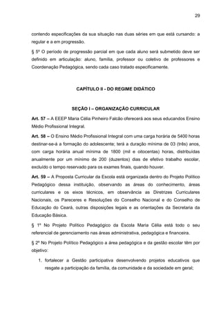 29 
contendo especificações da sua situação nas duas séries em que está cursando: a regular e a em progressão. 
§ 5º O período de progressão parcial em que cada aluno será submetido deve ser definido em articulação: aluno, família, professor ou coletivo de professores e Coordenação Pedagógica, sendo cada caso tratado especificamente. 
CAPÍTULO II - DO REGIME DIDÁTICO 
SEÇÃO I – ORGANIZAÇÃO CURRICULAR 
Art. 57 – A EEEP Maria Célia Pinheiro Falcão oferecerá aos seus educandos Ensino Médio Profissional Integral. 
Art. 58 – O Ensino Médio Profissional Integral com uma carga horária de 5400 horas destinar-se-á a formação do adolescente; terá a duração mínima de 03 (três) anos, com carga horária anual mínima de 1800 (mil e oitocentas) horas, distribuídas anualmente por um mínimo de 200 (duzentos) dias de efetivo trabalho escolar, excluído o tempo reservado para os exames finais, quando houver. 
Art. 59 – A Proposta Curricular da Escola está organizada dentro do Projeto Político Pedagógico dessa instituição, observando as áreas do conhecimento, áreas curriculares e os eixos técnicos, em observância as Diretrizes Curriculares Nacionais, os Pareceres e Resoluções do Conselho Nacional e do Conselho de Educação do Ceará, outras disposições legais e as orientações da Secretaria da Educação Básica. 
§ 1º No Projeto Político Pedagógico da Escola Maria Célia está todo o seu referencial de gerenciamento nas áreas administrativa, pedagógica e financeira. 
§ 2º No Projeto Político Pedagógico a área pedagógica e da gestão escolar têm por objetivo: 
1. fortalecer a Gestão participativa desenvolvendo projetos educativos que resgate a participação da família, da comunidade e da sociedade em geral;  