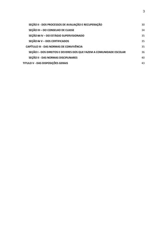 3 
SEÇÃO II - DOS PROCESSOS DE AVALIAÇÃO E RECUPERAÇÃO 30 
SEÇÃO III – DO CONSELHO DE CLASSE 34 
SEÇÃO III IV – DO ESTÁGIO SUPERVISIONADO 35 
SEÇÃO IV V – DOS CERTIFICADOS 35 
CAPÍTULO III - DAS NORMAS DE CONVIVÊNCIA 35 
SEÇÃO I - DOS DIREITOS E DEVERES DOS QUE FAZEM A COMUNIDADE ESCOLAR 36 
SEÇÃO II - DAS NORMAS DISCIPLINARES 40 
TITULO V - DAS DISPOSIÇÕES GERAIS 43 
 