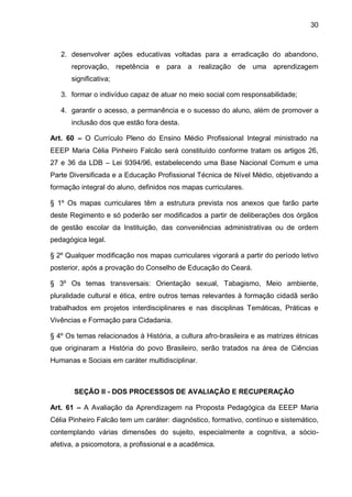 30 
2. desenvolver ações educativas voltadas para a erradicação do abandono, reprovação, repetência e para a realização de uma aprendizagem significativa; 
3. formar o indivíduo capaz de atuar no meio social com responsabilidade; 
4. garantir o acesso, a permanência e o sucesso do aluno, além de promover a inclusão dos que estão fora desta. 
Art. 60 – O Currículo Pleno do Ensino Médio Profissional Integral ministrado na EEEP Maria Célia Pinheiro Falcão será constituído conforme tratam os artigos 26, 27 e 36 da LDB – Lei 9394/96, estabelecendo uma Base Nacional Comum e uma Parte Diversificada e a Educação Profissional Técnica de Nível Médio, objetivando a formação integral do aluno, definidos nos mapas curriculares. 
§ 1º Os mapas curriculares têm a estrutura prevista nos anexos que farão parte deste Regimento e só poderão ser modificados a partir de deliberações dos órgãos de gestão escolar da Instituição, das conveniências administrativas ou de ordem pedagógica legal. 
§ 2º Qualquer modificação nos mapas curriculares vigorará a partir do período letivo posterior, após a provação do Conselho de Educação do Ceará. 
§ 3º Os temas transversais: Orientação sexual, Tabagismo, Meio ambiente, pluralidade cultural e ética, entre outros temas relevantes à formação cidadã serão trabalhados em projetos interdisciplinares e nas disciplinas Temáticas, Práticas e Vivências e Formação para Cidadania. 
§ 4º Os temas relacionados à História, a cultura afro-brasileira e as matrizes étnicas que originaram a História do povo Brasileiro, serão tratados na área de Ciências Humanas e Sociais em caráter multidisciplinar. 
SEÇÃO II - DOS PROCESSOS DE AVALIAÇÃO E RECUPERAÇÃO 
Art. 61 – A Avaliação da Aprendizagem na Proposta Pedagógica da EEEP Maria Célia Pinheiro Falcão tem um caráter: diagnóstico, formativo, contínuo e sistemático, contemplando várias dimensões do sujeito, especialmente a cognitiva, a sócio- afetiva, a psicomotora, a profissional e a acadêmica.  