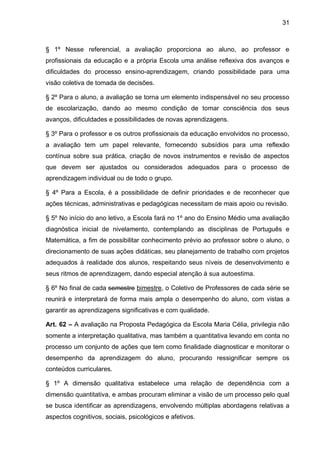 31 
§ 1º Nesse referencial, a avaliação proporciona ao aluno, ao professor e profissionais da educação e a própria Escola uma análise reflexiva dos avanços e dificuldades do processo ensino-aprendizagem, criando possibilidade para uma visão coletiva de tomada de decisões. 
§ 2º Para o aluno, a avaliação se torna um elemento indispensável no seu processo de escolarização, dando ao mesmo condição de tomar consciência dos seus avanços, dificuldades e possibilidades de novas aprendizagens. 
§ 3º Para o professor e os outros profissionais da educação envolvidos no processo, a avaliação tem um papel relevante, fornecendo subsídios para uma reflexão contínua sobre sua prática, criação de novos instrumentos e revisão de aspectos que devem ser ajustados ou considerados adequados para o processo de aprendizagem individual ou de todo o grupo. 
§ 4º Para a Escola, é a possibilidade de definir prioridades e de reconhecer que ações técnicas, administrativas e pedagógicas necessitam de mais apoio ou revisão. 
§ 5º No início do ano letivo, a Escola fará no 1º ano do Ensino Médio uma avaliação diagnóstica inicial de nivelamento, contemplando as disciplinas de Português e Matemática, a fim de possibilitar conhecimento prévio ao professor sobre o aluno, o direcionamento de suas ações didáticas, seu planejamento de trabalho com projetos adequados à realidade dos alunos, respeitando seus níveis de desenvolvimento e seus ritmos de aprendizagem, dando especial atenção à sua autoestima. 
§ 6º No final de cada semestre bimestre, o Coletivo de Professores de cada série se reunirá e interpretará de forma mais ampla o desempenho do aluno, com vistas a garantir as aprendizagens significativas e com qualidade. 
Art. 62 – A avaliação na Proposta Pedagógica da Escola Maria Célia, privilegia não somente a interpretação qualitativa, mas também a quantitativa levando em conta no processo um conjunto de ações que tem como finalidade diagnosticar e monitorar o desempenho da aprendizagem do aluno, procurando ressignificar sempre os conteúdos curriculares. 
§ 1º A dimensão qualitativa estabelece uma relação de dependência com a dimensão quantitativa, e ambas procuram eliminar a visão de um processo pelo qual se busca identificar as aprendizagens, envolvendo múltiplas abordagens relativas a aspectos cognitivos, sociais, psicológicos e afetivos.  