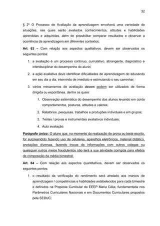 32 
§ 2º O Processo de Avaliação da aprendizagem envolverá uma variedade de situações, nas quais serão avaliados conhecimentos, atitudes e habilidades aprendidas e adquiridas, além de possibilitar comparar resultados e observar a ocorrência da aprendizagem em diferentes contextos. 
Art. 63 – Com relação aos aspectos qualitativos, devem ser observados os seguintes pontos: 
1. a avaliação é um processo contínuo, cumulativo, abrangente, diagnóstico e interdisciplinar do desempenho do aluno; 
2. a ação avaliativa deve identificar dificuldades de aprendizagem do educando em seu dia a dia, intervindo de imediato e estimulando o seu caminhar; 
3. vários mecanismos de avaliação devem podem ser utilizados de forma dirigida ou espontânea, dentre os quais: 
1. Observação sistemática do desempenho dos alunos levando em conta comportamentos, posturas, atitudes e valores; 
2. Relatórios, pesquisas, trabalhos e produções individuais e em grupos; 
3. Testes / provas e instrumentais avaliativos individuais; 
4. Auto avaliação. 
Parágrafo único: O aluno que, no momento da realização de prova ou teste escrito, for surpreendido fazendo uso de celulares, aparelhos eletrônicos, material didático, anotações diversas, fazendo trocas de informações com outros colegas ou quaisquer outros meios fraudulentos não terá a sua atividade corrigida para efeitos de composição da média bimestral. 
Art. 64 – Com relação aos aspectos quantitativos, devem ser observados os seguintes pontos: 
1. o resultado da verificação do rendimento será atrelado aos marcos de aprendizagem / competências e habilidades estabelecidos para cada bimestre e definidos na Proposta Curricular da EEEP Maria Célia, fundamentada nos Parâmetros Curriculares Nacionais e em Documentos Curriculares propostos pela SEDUC;  