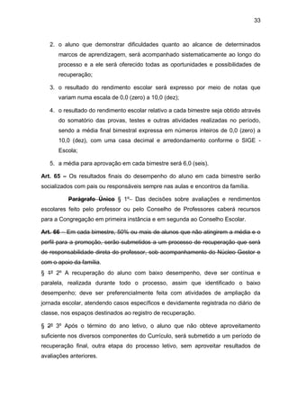 33 
2. o aluno que demonstrar dificuldades quanto ao alcance de determinados marcos de aprendizagem, será acompanhado sistematicamente ao longo do processo e a ele será oferecido todas as oportunidades e possibilidades de recuperação; 
3. o resultado do rendimento escolar será expresso por meio de notas que variam numa escala de 0,0 (zero) a 10,0 (dez); 
4. o resultado do rendimento escolar relativo a cada bimestre seja obtido através do somatório das provas, testes e outras atividades realizadas no período, sendo a média final bimestral expressa em números inteiros de 0,0 (zero) a 10,0 (dez), com uma casa decimal e arredondamento conforme o SIGE - Escola; 
5. a média para aprovação em cada bimestre será 6,0 (seis). 
Art. 65 – Os resultados finais do desempenho do aluno em cada bimestre serão socializados com pais ou responsáveis sempre nas aulas e encontros da família. 
Parágrafo Único § 1º Das decisões sobre avaliações e rendimentos escolares feito pelo professor ou pelo Conselho de Professores caberá recursos para a Congregação em primeira instância e em segunda ao Conselho Escolar. 
Art. 66 – Em cada bimestre, 50% ou mais de alunos que não atingirem a média e o perfil para a promoção, serão submetidos a um processo de recuperação que será de responsabilidade direta do professor, sob acompanhamento do Núcleo Gestor e com o apoio da família. 
§ 1º 2º A recuperação do aluno com baixo desempenho, deve ser contínua e paralela, realizada durante todo o processo, assim que identificado o baixo desempenho; deve ser preferencialmente feita com atividades de ampliação da jornada escolar, atendendo casos específicos e devidamente registrada no diário de classe, nos espaços destinados ao registro de recuperação. 
§ 2º 3º Após o término do ano letivo, o aluno que não obteve aproveitamento suficiente nos diversos componentes do Currículo, será submetido a um período de recuperação final, outra etapa do processo letivo, sem aproveitar resultados de avaliações anteriores.  