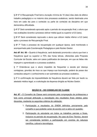 34 
§ 3º 4º A Recuperação Final terá a duração mínima de 10 (dez) dias úteis de efetivo trabalho pedagógico e no máximo dois processos avaliativos, sendo destinada uma hora em cada dia para o conteúdo ou parte do conteúdo da disciplina em que demonstrou dificuldade. 
§ 4º 5º Será considerado aprovado após o período de recuperação final, o aluno que nas avaliações durante o processo obtiver média igual ou superior a 6,0 (seis). 
§ 5º 6º Será considerado reprovado o aluno que obtiver média inferior a 6,0 (seis) após o processo de Recuperação Final. 
§ 6º 7º Todo o processo de recuperação em qualquer época, será monitorado e acompanhado pela Coordenação Pedagógica e pelo Núcleo Gestor. 
Art. 67 Art. 66 – Quanto à frequência, será declarado promovido o aluno que tiver a frequência igual ou superior a 75% das horas letivas, oferecidas pela Proposta Curricular da Escola, salvo em casos justificados de doenças, em que as faltas não impeçam o aprendizado e o processo avaliativo. 
§ 1º Entende-se que o aluno impedido de frequentar a escola por doença contagiosa, gravidez de risco ou que impeça sua locomoção, poderá de posse dos conteúdos adquirir o conhecimento e ser submetido ao processo avaliativo. 
§ 2º A confirmação da impossibilidade da frequência deverá ser feita por laudo ou atestado médico legal, e a solicitação da dispensa dirigida ao Núcleo Gestor. 
SEÇÃO III – DO CONSELHO DE CLASSE 
Art. 67 - O Conselho de Classe será composto pela congregação de professores e terá como principal atribuição a reavaliação dos resultados finais obtidos pelos discentes, mediante os seguintes critérios de validação: 
1. Participação e resultados do ENEM definidos previamente pelo conselho e que poderão variar de acordo com a série em questão; 
2. Participação do estudante em todos os trabalhos parciais e finais, inclusive no período de recuperação. No caso do Eixo Técnico, deverá ser considerada também a participação em eventos de natureza científica, cultural e tecnológica;  