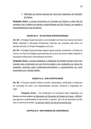 35 
3. Obtenção da maioria absoluta de votos dos integrantes do Conselho de Classe. 
Parágrafo Único: a escola promoverá um Conselho de Classe a cada final de semestre com o objetivo de atender a especificidade do Eixo Técnico, em relação à semestralidade de suas disciplinas. 
SEÇÃO III IV – DO ESTÁGIO SUPERVISIONADO 
Art. 68 – O Estágio Supervisionado é uma atividade curricular dos Cursos de Ensino Médio Integrado à Educação Profissional, devendo ser cumprida pelo aluno no período previsto no Projeto Pedagógico do Curso. 
Art. 69 – O Estágio Supervisionado seguirá regras próprias constantes no Projeto do Curso e no Plano do Estágio supervisionado dos cursos de ensino médio integrado à educação profissional a rede estadual de ensino. 
Parágrafo Único: a escola estabelece a realização de Projetos Sociais como pré- requisito para composição da nota final de estágio a ser analisados por banca de avaliação composta pelos professores-orientadores e coordenadores de curso juntamente com o Núcleo Gestor. 
SEÇÃO IV V – DOS CERTIFICADOS 
Art. 68 – A Escola expedirá histórico escolar, declarações, certificados ou diplomas de conclusão de curso, com especificações cabíveis, conforme a Legislação em vigor. 
Parágrafo Único – Os certificados de conclusão serão registrados na Escola, em livro próprio na Secretaria de Educação do Estado do Ceará - SEDUC, que garanta a autenticidade do documento e registro, sob a fé da secretária escolar com a anuência do diretor, no período máximo de até 90 (noventa) dias. 
CAPÍTULO III - DAS NORMAS DE CONVIVÊNCIA 
 