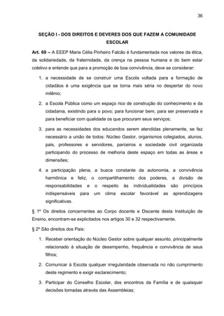 36 
SEÇÃO I - DOS DIREITOS E DEVERES DOS QUE FAZEM A COMUNIDADE ESCOLAR 
Art. 69 – A EEEP Maria Célia Pinheiro Falcão é fundamentada nos valores da ética, da solidariedade, da fraternidade, da crença na pessoa humana e do bem estar coletivo e entende que para a promoção de boa convivência, deve se considerar: 
1. a necessidade de se construir uma Escola voltada para a formação de cidadãos é uma exigência que se torna mais séria no despertar do novo milênio; 
2. a Escola Pública como um espaço rico de construção do conhecimento e da cidadania, existindo para o povo; para funcionar bem, para ser preservada e para beneficiar com qualidade os que procuram seus serviços; 
3. para as necessidades dos educandos serem atendidas plenamente, se faz necessário a união de todos: Núcleo Gestor, organismos colegiados, alunos, pais, professores e servidores, parceiros e sociedade civil organizada participando do processo de melhoria deste espaço em todas as áreas e dimensões; 
4. a participação plena, a busca constante da autonomia, a convivência harmônica e feliz, o compartilhamento dos poderes, a divisão de responsabilidades e o respeito às individualidades são princípios indispensáveis para um clima escolar favorável as aprendizagens significativas. 
§ 1º Os direitos concernentes ao Corpo docente e Discente desta Instituição de Ensino, encontram-se explicitados nos artigos 30 e 32 respectivamente. 
§ 2º São direitos dos Pais: 
1. Receber orientação do Núcleo Gestor sobre qualquer assunto, principalmente relacionado à situação de desempenho, frequência e convivência de seus filhos; 
2. Comunicar à Escola qualquer irregularidade observada no não cumprimento deste regimento e exigir esclarecimento; 
3. Participar do Conselho Escolar, dos encontros da Família e de quaisquer decisões tomadas através das Assembleias;  