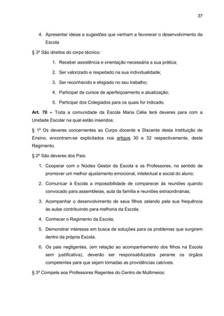37 
4. Apresentar ideias e sugestões que venham a favorecer o desenvolvimento da Escola 
§ 3º São direitos do corpo técnico: 
1. Receber assistência e orientação necessária a sua prática; 
2. Ser valorizado e respeitado na sua individualidade; 
3. Ser reconhecido e elogiado no seu trabalho; 
4. Participar de cursos de aperfeiçoamento e atualização; 
5. Participar dos Colegiados para os quais for indicado. 
Art. 70 – Toda a comunidade da Escola Maria Célia terá deveres para com a Unidade Escolar na qual estão inseridos: 
§ 1º Os deveres concernentes ao Corpo docente e Discente desta Instituição de Ensino, encontram-se explicitados nos artigos 30 e 32 respectivamente, deste Regimento. 
§ 2º São deveres dos Pais: 
1. Cooperar com o Núcleo Gestor da Escola e os Professores, no sentido de promover um melhor ajustamento emocional, intelectual e social do aluno; 
2. Comunicar à Escola a impossibilidade de comparecer às reuniões quando convocado para assembleias, aula da família e reuniões extraordinárias; 
3. Acompanhar o desenvolvimento de seus filhos zelando pela sua frequência às aulas contribuindo para melhoria da Escola; 
4. Conhecer o Regimento da Escola; 
5. Demonstrar interesse em busca de soluções para os problemas que surgirem dentro da própria Escola. 
6. Os pais negligentes, (em relação ao acompanhamento dos filhos na Escola sem justificativa), deverão ser responsabilizados perante os órgãos competentes para que sejam tomadas as providências cabíveis. 
§ 3º Compete aos Professores Regentes do Centro de Multimeios:  