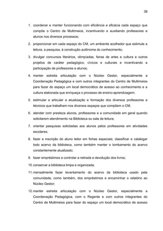 38 
1. coordenar e manter funcionando com eficiência e eficácia cada espaço que compõe o Centro de Multimeios, incentivando e auxiliando professores e alunos nos diversos processos; 
2. proporcionar em cada espaço do CM, um ambiente acolhedor que estimule a leitura, a pesquisa, à construção autônoma do conhecimento; 
3. divulgar concursos literários, olimpíadas, feiras de artes e cultura e outros projetos de caráter pedagógico, cívicos e culturais e incentivando a participação de professores e alunos; 
4. manter estreita articulação com o Núcleo Gestor, especialmente a Coordenação Pedagógica e com outros integrantes do Centro de Multimeios para fazer do espaço um local democrático de acesso ao conhecimento e a cultura elaborada que enriqueça o processo de ensino-aprendizagem; 
5. estimular e articular a atualização e formação dos diversos professores e técnicos que trabalham nos diversos espaços que compõem o CM. 
6. atender com presteza alunos, professores e a comunidade em geral quando solicitarem atendimento na Biblioteca ou sala de leitura; 
7. orientar pesquisas solicitadas aos alunos pelos professores em atividades escolares; 
8. fazer a inscrição do aluno leitor em fichas especiais; classificar e catalogar todo acervo da biblioteca, como também manter o tombamento do acervo constantemente atualizado; 
9. fazer empréstimos e controlar a retirada e devolução dos livros; 
10. conservar a biblioteca limpa e organizada; 
11. mensalmente fazer levantamento do acervo da biblioteca usado pela comunidade, como também, dos empréstimos e encaminhar o relatório ao Núcleo Gestor; 
12. manter estreita articulação com o Núcleo Gestor, especialmente a Coordenação Pedagógica, com o Regente e com outros integrantes do Centro de Multimeios para fazer do espaço um local democrático de acesso  