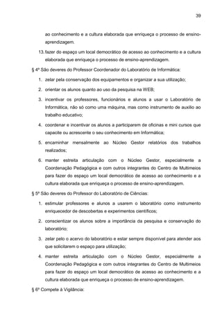 39 
ao conhecimento e a cultura elaborada que enriqueça o processo de ensino- aprendizagem. 
13. fazer do espaço um local democrático de acesso ao conhecimento e a cultura elaborada que enriqueça o processo de ensino-aprendizagem. 
§ 4º São deveres do Professor Coordenador do Laboratório de Informática: 
1. zelar pela conservação dos equipamentos e organizar a sua utilização; 
2. orientar os alunos quanto ao uso da pesquisa na WEB; 
3. incentivar os professores, funcionários e alunos a usar o Laboratório de Informática, não só como uma máquina, mas como instrumento de auxilio ao trabalho educativo; 
4. coordenar e incentivar os alunos a participarem de oficinas e mini cursos que capacite ou acrescente o seu conhecimento em Informática; 
5. encaminhar mensalmente ao Núcleo Gestor relatórios dos trabalhos realizados; 
6. manter estreita articulação com o Núcleo Gestor, especialmente a Coordenação Pedagógica e com outros integrantes do Centro de Multimeios para fazer do espaço um local democrático de acesso ao conhecimento e a cultura elaborada que enriqueça o processo de ensino-aprendizagem. 
§ 5º São deveres do Professor do Laboratório de Ciências: 
1. estimular professores e alunos a usarem o laboratório como instrumento enriquecedor de descobertas e experimentos científicos; 
2. conscientizar os alunos sobre a importância da pesquisa e conservação do laboratório; 
3. zelar pelo o acervo do laboratório e estar sempre disponível para atender aos que solicitarem o espaço para utilização; 
4. manter estreita articulação com o Núcleo Gestor, especialmente a Coordenação Pedagógica e com outros integrantes do Centro de Multimeios para fazer do espaço um local democrático de acesso ao conhecimento e a cultura elaborada que enriqueça o processo de ensino-aprendizagem. 
§ 6º Compete à Vigilância:  