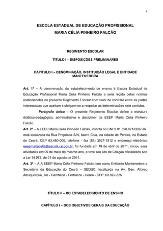 4 
ESCOLA ESTADUAL DE EDUCAÇÃO PROFISSIONAL 
MARIA CÉLIA PINHEIRO FALCÃO 
REGIMENTO ESCOLAR 
TÍTULO I – DISPOSIÇÕES PRELIMINARES 
CAPÍTULO I – DENOMINAÇÃO, INSTITUIÇÃO LEGAL E ENTIDADE MANTENEDORA 
Art. 1º – A denominação do estabelecimento de ensino é Escola Estadual de Educação Profissional Maria Célia Pinheiro Falcão e será regido pelas normas estabelecidas no presente Regimento Escolar com valor de contrato entre as partes interessadas que aceitam e obrigam-se a respeitar as determinações nele contidas. 
Parágrafo único – O presente Regimento Escolar define a estrutura didático-pedagógica, administrativa e disciplinar da EEEP Maria Célia Pinheiro Falcão. 
Art. 2º – A EEEP Maria Célia Pinheiro Falcão, inscrita no CNPJ 01.598.871/0007-07, está localizada na Rua Projetada S/N, bairro Cruz, na cidade de Pereiro, no Estado do Ceará, CEP 63.460-000, telefone - fax (88) 3527-1812 e endereço eletrônico eeepmariacelia@escola.ce.gov.br, foi fundada em 19 de abril de 2011, iniciou suas atividades em 09 de maio do mesmo ano, e teve seu Ato de Criação oficializado sob a Lei 14.973, de 01 de agosto de 2011. 
Art. 3º – A A EEEP Maria Célia Pinheiro Falcão tem como Entidade Mantenedora a Secretaria da Educação do Ceará – SEDUC, localizada na Av. Gen. Afonso Albuquerque, s/n - Cambeba - Fortaleza - Ceará - CEP: 60.822-325 
TÍTULO II – DO ESTABELECIMENTO DE ENSINO 
CAPÍTULO I – DOS OBJETIVOS GERAIS DA EDUCAÇÃO  