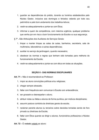 40 
1. guardar as dependências do prédio, durante os horários estabelecidos pelo Núcleo Gestor, inclusive aos domingos e feriados velando por todo seu patrimônio e pelo bom andamento dos trabalhos letivos; 
2. vestir-se adequadamente e portar-se com Ética; 
3. informar a quem de competência, com máxima urgência, qualquer problema que venha por em risco o bom funcionamento da Escola e a sua segurança. 
§ 7º . São Atribuições dos Auxiliares de Serviços Gerais: 
1. limpar e manter limpas as salas de aulas, banheiros, secretaria, sala de multimeios, laboratórios e outras dependências; 
2. auxiliar no serviço de jardinagem, quando necessário; 
3. obedecer às normas e regras que tenham sido tomadas para melhoria do funcionamento da Escola; 
4. vestir-se adequadamente e portar-se com ética em todas as situações. 
SEÇÃO II - DAS NORMAS DISCIPLINARES 
Art. 71 – Não é recomendável ao Professor: 
1. impor ao aluno convicções políticas e/ou religiosas; 
2. chegar sempre atrasado; 
3. faltar com frequência sem comunicar à Escola com antecedência; 
4. ser grosseiro e desrespeitar o aluno; 
5. atribuir notas ou faltas a alunos de forma punitiva, por motivos disciplinares; 
6. assumir postura contrária às diretrizes gerais da escola; 
7. reclamar perante alunos ou terceiros sobre decisões tomadas sendo de foro privado ou diretrizes da Escola; 
8. faltar com Ética quando se dirigir a alunos, funcionários professores e Núcleo Gestor. 
Art. 72 – É vedado vetado ao aluno:  