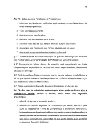 42 
Art. 73 – Estará sujeito a Penalidades o Professor que: 
1. faltar com frequência sem justificativa legal e não repor suas faltas dentro do limite de tempo permitido; 
2. vestir-se inadequadamente; 
3. descuidar-se da sua disciplina; 
4. destratar com frequência os seus alunos; 
5. ausentar-se da sala de aula sempre antes de cumprir seu horário; 
6. descumprir este Regimento e as normas educacionais em vigor; 
7. descumprir as normas referentes ao sigilo profissional. 
§ 1º O professor que se encontrar na situação de que trata este artigo será advertido pelo Núcleo Gestor, pela Congregação de Professores e Conselho Escolar; 
§ 2º Permanecendo faltoso depois de advertido será encaminhado ao órgão competente para as providencias cabíveis com direito amplo de defesa, obedecendo a Legislação em vigor. 
§ 3º Será devolvido ao Órgão competente quando esgotar todas as possibilidades a fim de que sejam tomadas as devidas providências conforme a Legislação em vigor e as diretrizes da Entidade Mantenedora. 
§ 4º Todos os procedimentos serão devidamente relatados em livro de ata. 
Art. 74 – Em caso de indisciplina praticada pelo aluno, poderá o Diretor e/ou a coordenação escolar, ouvido o mesmo, tomar umas das seguintes providências: 
1. advertência verbalmente restrita ao aluno; 
2. advertências verbais, seguidas de compromisso por escrito assumido pelo aluno ou responsável (Termo de Compromisso e afastamento temporário), lembrando que na terceira advertência por escrito, e comunicada ao aluno e ao responsável, lhe será dada a transferência para outra instituição de ensino que serão continuamente arquivados na sua pasta escolar para posterior avaliação do Conselho de Classe;  