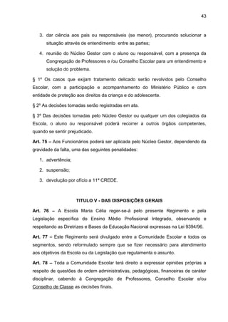 43 
3. dar ciência aos pais ou responsáveis (se menor), procurando solucionar a situação através de entendimento entre as partes; 
4. reunião do Núcleo Gestor com o aluno ou responsável, com a presença da Congregação de Professores e /ou Conselho Escolar para um entendimento e solução do problema. 
§ 1º Os casos que exijam tratamento delicado serão revolvidos pelo Conselho Escolar, com a participação e acompanhamento do Ministério Público e com entidade de proteção aos direitos da criança e do adolescente. 
§ 2º As decisões tomadas serão registradas em ata. 
§ 3º Das decisões tomadas pelo Núcleo Gestor ou qualquer um dos colegiados da Escola, o aluno ou responsável poderá recorrer a outros órgãos competentes, quando se sentir prejudicado. 
Art. 75 – Aos Funcionários poderá ser aplicada pelo Núcleo Gestor, dependendo da gravidade da falta, uma das seguintes penalidades: 
1. advertência; 
2. suspensão; 
3. devolução por ofício a 11ª CREDE. 
TITULO V - DAS DISPOSIÇÕES GERAIS 
Art. 76 – A Escola Maria Célia reger-se-á pelo presente Regimento e pela Legislação específica do Ensino Médio Profissional Integrado, observando e respeitando as Diretrizes e Bases da Educação Nacional expressas na Lei 9394/96. 
Art. 77 – Este Regimento será divulgado entre a Comunidade Escolar e todos os segmentos, sendo reformulado sempre que se fizer necessário para atendimento aos objetivos da Escola ou da Legislação que regulamenta o assunto. 
Art. 78 – Toda a Comunidade Escolar terá direito a expressar opiniões próprias a respeito de questões de ordem administrativas, pedagógicas, financeiras de caráter disciplinar, cabendo à Congregação de Professores, Conselho Escolar e/ou Conselho de Classe as decisões finais.  