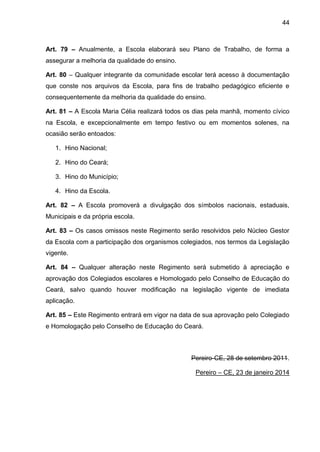 44 
Art. 79 – Anualmente, a Escola elaborará seu Plano de Trabalho, de forma a assegurar a melhoria da qualidade do ensino. 
Art. 80 – Qualquer integrante da comunidade escolar terá acesso à documentação que conste nos arquivos da Escola, para fins de trabalho pedagógico eficiente e consequentemente da melhoria da qualidade do ensino. 
Art. 81 – A Escola Maria Célia realizará todos os dias pela manhã, momento cívico na Escola, e excepcionalmente em tempo festivo ou em momentos solenes, na ocasião serão entoados: 
1. Hino Nacional; 
2. Hino do Ceará; 
3. Hino do Município; 
4. Hino da Escola. 
Art. 82 – A Escola promoverá a divulgação dos símbolos nacionais, estaduais, Municipais e da própria escola. 
Art. 83 – Os casos omissos neste Regimento serão resolvidos pelo Núcleo Gestor da Escola com a participação dos organismos colegiados, nos termos da Legislação vigente. 
Art. 84 – Qualquer alteração neste Regimento será submetido à apreciação e aprovação dos Colegiados escolares e Homologado pelo Conselho de Educação do Ceará, salvo quando houver modificação na legislação vigente de imediata aplicação. 
Art. 85 – Este Regimento entrará em vigor na data de sua aprovação pelo Colegiado e Homologação pelo Conselho de Educação do Ceará. 
Pereiro-CE, 28 de setembro 2011. 
Pereiro – CE, 23 de janeiro 2014 
