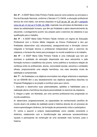 5 
Art. 4º – A EEEP Maria Célia Pinheiro Falcão assume como próprios os princípios e fins da Educação Nacional, conforme o Decreto nº 5.154/04, a educação profissional técnica de nível médio, nos termos dispostos no § 2º do art. 36, art. 40 e parágrafo único do art. 41 da Lei nº 9.394, de 1996, inspirada nos princípios de liberdade e nos ideais da solidariedade humana, que têm por finalidade o pleno desenvolvimento do educando, o protagonismo juvenil, seu preparo para o exercício da cidadania e sua qualificação para o trabalho. 
Art. 5º – A EEEP Maria Célia Pinheiro Falcão ministra um regime de Educação Profissional com o Ensino Médio integrado ao Ensino Profissional e tem por finalidades desenvolver o(a) educando(a), assegurando-o(a) a formação comum integrada à formação técnica e profissional indispensável para o exercício da cidadania, e fornecer-lhe meios para prosseguir no mundo acadêmico e do trabalho. 
Art. 6º – A EEEP Maria Célia Pinheiro Falcão é uma instituição que tem por premissa a qualidade da educação dispensada aos seus educandos e pela formação humana e acadêmica dos jovens, numa autêntica e duradoura relação de confiança entre os profissionais, alunos, comunidade escolar, parceiros e entidades oficiais, proporcionando uma relação harmônica, nos mais elevados níveis de satisfação e compreensão. 
Art. 7º – As finalidades e os objetivos enunciados nos artigos anteriores e expressos na Lei 9394/96 têm o seu desdobramento nos objetivos específicos descritos na Proposta Pedagógica e se propõe a contribuir para que o aluno: 
I. descubra e desenvolva suas potencialidades, aptidões e habilidades para a realização plena e harmônica da própria personalidade no exercício da cidadania; 
II. chegue a optar, em liberdade, por uma carreira profissional e/ou progressão no mundo acadêmico; 
III. desenvolva, progressivamente, as capacidades de conhecimento científico do mundo atual e de análise da realidade social e histórica através de um processo de ensino-aprendizagem dinâmico, de formação de pensamento crítico e participativo; 
IV. venha a assumir a própria responsabilidade como cidadão consciente e dinâmico, colaborando com a transformação das estruturas socioeconômicas injustas e participando da construção de uma sociedade mais humana, justa e fraterna. 
 