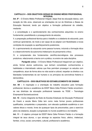 6 
CAPÍTULO II – DOS OBJETIVOS GERAIS DO ENSINO MÉDIO PROFISSIONAL INTEGRAL 
Art. 8º – O Ensino Médio Profissional Integral, etapa final da educação básica, com duração de três anos, observará as orientações da Lei de Diretrizes e Bases da Educação Nacional, tendo por objetivo a formação profissional do cidadão, mediante: 
I. a consolidação e o aprofundamento dos conhecimentos adquiridos no ensino fundamental, possibilitando o prosseguimento de estudos; 
II. a preparação profissional técnica para o trabalho e a cidadania do educando, para continuar aprendendo, de modo a ser capaz de se adaptar com flexibilidade a novas condições de ocupação ou aperfeiçoamento posteriores; 
III. o aprimoramento do educando como pessoa humana, incluindo a formação ética e o desenvolvimento da autonomia intelectual e do pensamento crítico; 
IV. a compreensão dos fundamentos científico-tecnológicos dos processos produtivos, relacionando a teoria com a prática, no ensino de cada disciplina. 
Parágrafo único – O Ensino Médio Profissional Integral tem por objetivo, ainda, formar alunos autônomos, que tenham consolidado conhecimentos e habilidades e internalizado valores que lhes permitam prosseguir os estudos com competência, atuar de forma ativa na vida social e cultural, respeitar os direitos e as liberdades fundamentais do ser humano e os princípios da convivência fraterna e democrática. 
CAPÍTULO III – DOS OBJETIVOS DO ESTABELECIMENTO DE ENSINO 
Art. 09 – A inspiração e a orientação do trabalho educativo para formação profissional, técnica e acadêmica da EEEP Maria Célia Pinheiro Falcão encontram- se nas diretrizes da educação profissional baseada na TESE – Tecnologia Empresarial Socioeducacional. 
Art. 10 – Como integrante da Rede de Escolas Estaduais de Educação Profissional do Ceará a escola Maria Célia tem como meta formar jovens profissionais qualificados, competentes e preparados, com elevada qualidade acadêmica e com valores éticos e morais, livres de quaisquer tipos de preconceitos, para o exercício pleno da cidadania, atuação e progressão no mundo acadêmico e do trabalho. 
Art. 11 – O objetivo principal da EEEP Maria Célia Pinheiro Falcão é a formação integral de seus alunos, o que abrange os aspectos físico, afetivo, intelectual, familiar, cívico, social, comunitário, cultural, profissional e acadêmico.  