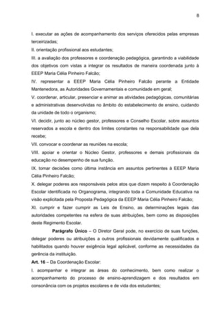 8 
I. executar as ações de acompanhamento dos serviços oferecidos pelas empresas terceirizadas; 
II. orientação profissional aos estudantes; 
III. a avaliação dos professores e coordenação pedagógica, garantindo a viabilidade dos objetivos com vistas a integrar os resultados de maneira coordenada junto à EEEP Maria Célia Pinheiro Falcão; 
IV. representar a EEEP Maria Célia Pinheiro Falcão perante a Entidade Mantenedora, as Autoridades Governamentais e comunidade em geral; 
V. coordenar, articular, presenciar e animar as atividades pedagógicas, comunitárias e administrativas desenvolvidas no âmbito do estabelecimento de ensino, cuidando da unidade de todo o organismo; 
VI. decidir, junto ao núcleo gestor, professores e Conselho Escolar, sobre assuntos reservados a escola e dentro dos limites constantes na responsabilidade que dela recebe; 
VII. convocar e coordenar as reuniões na escola; 
VIII. apoiar e orientar o Núcleo Gestor, professores e demais profissionais da educação no desempenho de sua função. 
IX. tomar decisões como última instância em assuntos pertinentes à EEEP Maria Célia Pinheiro Falcão; 
X. delegar poderes aos responsáveis pelos atos que dizem respeito à Coordenação Escolar identificada no Organograma, integrando toda a Comunidade Educativa na visão explicitada pela Proposta Pedagógica da EEEP Maria Célia Pinheiro Falcão; 
XI. cumprir e fazer cumprir as Leis de Ensino, as determinações legais das autoridades competentes na esfera de suas atribuições, bem como as disposições deste Regimento Escolar. 
Parágrafo Único – O Diretor Geral pode, no exercício de suas funções, delegar poderes ou atribuições a outros profissionais devidamente qualificados e habilitados quando houver exigência legal aplicável, conforme as necessidades da gerência da instituição. 
Art. 16 – Da Coordenação Escolar: 
I. acompanhar e integrar as áreas do conhecimento, bem como realizar o acompanhamento do processo de ensino-aprendizagem e dos resultados em consonância com os projetos escolares e de vida dos estudantes;  