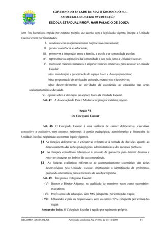 GOVERNO DO ESTADO DE MATO GROSSO DO SUL
                                   SECRETARIA DE ESTADO DE EDUCAÇÃO

                        ESCOLA ESTADUAL PROFª. NAIR PALÁCIO DE SOUZA


sem fins lucrativos, regida por estatuto próprio, de acordo com a legislação vigente, integra a Unidade
Escolar e tem por finalidades:
                     I. colaborar com o aprimoramento do processo educacional;
                  II. prestar assistência ao educando;
                 III. promover a integração entre a família, a escola e a comunidade escolar;
                 IV. representar as aspirações da comunidade e dos pais junto à Unidade Escolar;
                  V. mobilizar recursos humanos e angariar recursos materiais para auxiliar a Unidade
                        Escolar:
                       a)na manutenção e preservação do espaço físico e dos equipamentos;
                       b)na programação de atividades culturais, recreativas e desportivas;
                       c)no desenvolvimento de atividades de assistência ao educando nas áreas
      socioeconômicas e de saúde.
                 VI. opinar sobre a utilização do espaço físico da Unidade Escolar.
                 Art. 47. A Associação de Pais e Mestres é regida por estatuto próprio.


                                                Seção VI
                                          Do Colegiado Escolar


                 Art. 48. O Colegiado Escolar é uma instância de caráter deliberativo, executivo,
consultivo e avaliativo, nos assuntos referentes à gestão pedagógica, administrativa e financeira da
Unidade Escolar, respeitadas as normas legais vigentes.
                §1 As funções deliberativas e executivas referem-se à tomada de decisões quanto ao
                     direcionamento das ações pedagógicas, administrativas e dos recursos públicos.
                §2 As funções consultivas referem-se à emissão de pareceres para dirimir dúvidas e
                     resolver situações no âmbito de sua competência.
                §3     As funções avaliativas referem-se ao acompanhamento sistemático das ações
                     desenvolvidas pela Unidade Escolar, objetivando a identificação de problemas,
                     propondo alternativas para a melhoria de seu desempenho.
                 Art. 49. Integram o Colegiado Escolar:
                  - VI Diretor e Diretor-Adjunto, na qualidade de membros natos como secretários-
                         executivos;
                  - VII Profissionais da educação, com 50% (cinqüenta por cento) das vagas;
                 - VIII Educandos e pais ou responsáveis, com os outros 50% (cinqüenta por cento) das
                         vagas.
                Parágrafo único. O Colegiado Escolar é regido por regimento próprio.


REGIMENTO ESCOLAR                      Aprovado conforme Ata nº.040, de 07/10/2008               14
 