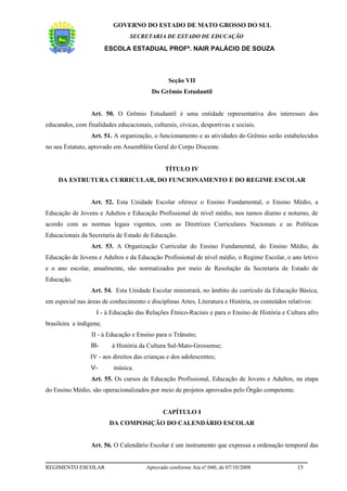 GOVERNO DO ESTADO DE MATO GROSSO DO SUL
                                 SECRETARIA DE ESTADO DE EDUCAÇÃO

                         ESCOLA ESTADUAL PROFª. NAIR PALÁCIO DE SOUZA



                                                Seção VII
                                         Do Grêmio Estudantil


                  Art. 50. O Grêmio Estudantil é uma entidade representativa dos interesses dos
educandos, com finalidades educacionais, culturais, cívicas, desportivas e sociais.
                  Art. 51. A organização, o funcionamento e as atividades do Grêmio serão estabelecidos
no seu Estatuto, aprovado em Assembléia Geral do Corpo Discente.


                                               TÍTULO IV
     DA ESTRUTURA CURRICULAR, DO FUNCIONAMENTO E DO REGIME ESCOLAR


                  Art. 52. Esta Unidade Escolar oferece o Ensino Fundamental, o Ensino Médio, a
Educação de Jovens e Adultos e Educação Profissional de nível médio, nos turnos diurno e noturno, de
acordo com as normas legais vigentes, com as Diretrizes Curriculares Nacionais e as Políticas
Educacionais da Secretaria de Estado de Educação.
                  Art. 53. A Organização Curricular do Ensino Fundamental, do Ensino Médio, da
Educação de Jovens e Adultos e da Educação Profissional de nível médio, o Regime Escolar, o ano letivo
e o ano escolar, anualmente, são normatizados por meio de Resolução da Secretaria de Estado de
Educação.
                  Art. 54. Esta Unidade Escolar ministrará, no âmbito do currículo da Educação Básica,
em especial nas áreas de conhecimento e disciplinas Artes, Literatura e História, os conteúdos relativos:
                    I - à Educação das Relações Étnico-Raciais e para o Ensino de História e Cultura afro
brasileira e indígena;
                  II - à Educação e Ensino para o Trânsito;
                  III-    à História da Cultura Sul-Mato-Grossense;
                 IV - aos direitos das crianças e dos adolescentes;
                  V-       música.
                  Art. 55. Os cursos de Educação Profissional, Educação de Jovens e Adultos, na etapa
do Ensino Médio, são operacionalizados por meio de projetos aprovados pelo Órgão competente.


                                              CAPÍTULO I
                          DA COMPOSIÇÃO DO CALENDÁRIO ESCOLAR


                  Art. 56. O Calendário Escolar é um instrumento que expressa a ordenação temporal das


REGIMENTO ESCOLAR                      Aprovado conforme Ata nº.040, de 07/10/2008                 15
 