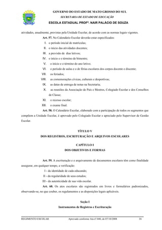 GOVERNO DO ESTADO DE MATO GROSSO DO SUL
                                 SECRETARIA DE ESTADO DE EDUCAÇÃO

                        ESCOLA ESTADUAL PROFª. NAIR PALÁCIO DE SOUZA


atividades, anualmente, previstas pela Unidade Escolar, de acordo com as normas legais vigentes.
                 Art. 57. No Calendário Escolar deverão estar especificados:
                   I. o período inicial de matrículas;
                  II. o início das atividades docentes;
                  III. a previsão de dias letivos;
                 IV. o início e o término de bimestre;
                  V.     o início e o término do ano letivo;
                 VI.     o período de aulas e o de férias escolares dos corpos docente e discente;
                 VII.    os feriados;
                VIII.    as comemorações cívicas, culturais e desportivas;
                 IX.     as datas de entrega de notas na Secretaria;
                  X.     as reuniões da Associação de Pais e Mestres, Colegiado Escolar e dos Conselhos
                        de Classe;
                 XI.     o recesso escolar;
                 XII.    o exame final.
                 Art. 58. O Calendário Escolar, elaborado com a participação de todos os segmentos que
compõem a Unidade Escolar, é aprovado pelo Colegiado Escolar e apreciado pelo Supervisor de Gestão
Escolar.


                                                  TÍTULO V
               DOS REGISTROS, ESCRITURAÇÃO E ARQUIVOS ESCOLARES

                                                CAPÍTULO I
                                        DOS OBJETIVOS E FORMAS


                 Art. 59. A escrituração e o arquivamento de documentos escolares têm como finalidade
assegurar, em qualquer tempo, a verificação:
                   I - da identidade de cada educando;
                  II - da regularidade de seus estudos;
                 III - da autenticidade de sua vida escolar.
                 Art. 60. Os atos escolares são registrados em livros e formulários padronizados,
observando-se, no que couber, os regulamentos e as disposições legais aplicáveis.


                                                    Seção I
                                Instrumentos de Registros e Escrituração


REGIMENTO ESCOLAR                         Aprovado conforme Ata nº.040, de 07/10/2008                16
 