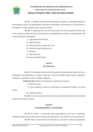 GOVERNO DO ESTADO DE MATO GROSSO DO SUL
                                   SECRETARIA DE ESTADO DE EDUCAÇÃO

                       ESCOLA ESTADUAL PROFª. NAIR PALÁCIO DE SOUZA



                 Art. 61. A Unidade Escolar possui instrumentos de registros e escrituração referentes à
documentação escolar, aos assentamentos individuais de educandos, de professores e de funcionários, à
incineração e a outras ocorrências que requeiram registros.
                 Art. 62. A organização da vida escolar faz-se por meio de um conjunto de normas que
visam a garantir o registro do acesso, da permanência, da progressão nos estudos e a regularidade da vida
escolar do educando, abrangendo:
                     I - requerimento de matrícula;
                     II - diário de classe;
                    III - fichas descritivas, quando for o caso;
                    IV - histórico escolar e transferência;
                     V - portarias;
                    VI - atas descritivas;
                    VII- atas de resultados finais.


                                                   Seção II
                                               Da Incineração


                 Art. 63. A incineração consiste no ato de queimar os documentos que, após cinco anos,
não precisam mais permanecer em arquivo, desde que as atas de resultados finais, estejam conferidas e
recolhidas as segundas vias junto ao Órgão competente.
                Parágrafo único. Podem ser incinerados os seguintes documentos:
                     I - diários de classe;
                      II - provas especiais e relativas à classificação, à aceleração de estudos e ao avanço
escolar;
                    III - atestados médicos.
                 Art. 64. O ato de incineração será lavrado em ata assinada pelo Diretor, pelo Secretário
e demais funcionários presentes.


                                                  Seção III
                                   Da Responsabilidade e Autenticidade


                 Art. 65. Ao Diretor e ao Secretário cabe responsabilizar-se por toda a escrituração,
expedição e autenticação de documentos escolares, pela aposição de seus carimbos e de suas assinaturas.
                 Art. 66. Todos os funcionários são responsáveis, na respectiva órbita de competência,


REGIMENTO ESCOLAR                        Aprovado conforme Ata nº.040, de 07/10/2008               17
 