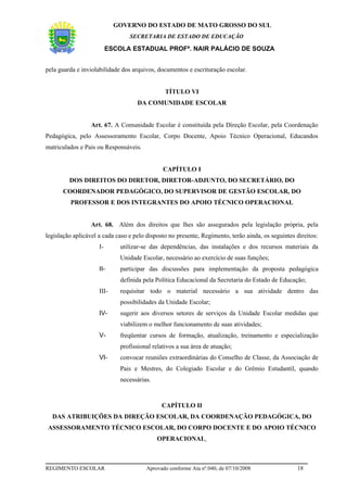 GOVERNO DO ESTADO DE MATO GROSSO DO SUL
                                 SECRETARIA DE ESTADO DE EDUCAÇÃO

                          ESCOLA ESTADUAL PROFª. NAIR PALÁCIO DE SOUZA


pela guarda e inviolabilidade dos arquivos, documentos e escrituração escolar.


                                                TÍTULO VI
                                    DA COMUNIDADE ESCOLAR


                  Art. 67. A Comunidade Escolar é constituída pela Direção Escolar, pela Coordenação
Pedagógica, pelo Assessoramento Escolar, Corpo Docente, Apoio Técnico Operacional, Educandos
matriculados e Pais ou Responsáveis.


                                               CAPÍTULO I
         DOS DIREITOS DO DIRETOR, DIRETOR-ADJUNTO, DO SECRETÁRIO, DO
      COORDENADOR PEDAGÓGICO, DO SUPERVISOR DE GESTÃO ESCOLAR, DO
         PROFESSOR E DOS INTEGRANTES DO APOIO TÉCNICO OPERACIONAL


                  Art. 68. Além dos direitos que lhes são assegurados pela legislação própria, pela
legislação aplicável a cada caso e pelo disposto no presente, Regimento, terão ainda, os seguintes direitos:
                     I-       utilizar-se das dependências, das instalações e dos recursos materiais da
                              Unidade Escolar, necessário ao exercício de suas funções;
                     II-      participar das discussões para implementação da proposta pedagógica
                              definida pela Política Educacional da Secretaria do Estado de Educação;
                     III-     requisitar todo o material necessário a sua atividade dentro das
                              possibilidades da Unidade Escolar;
                     IV-      sugerir aos diversos setores de serviços da Unidade Escolar medidas que
                              viabilizem o melhor funcionamento de suas atividades;
                     V-       freqüentar cursos de formação, atualização, treinamento e especialização
                              profissional relativos a sua área de atuação;
                     VI-      convocar reuniões extraordinárias do Conselho de Classe, da Associação de
                              Pais e Mestres, do Colegiado Escolar e do Grêmio Estudantil, quando
                              necessárias.



                                              CAPÍTULO II
  DAS ATRIBUIÇÕES DA DIREÇÃO ESCOLAR, DA COORDENAÇÃO PEDAGÓGICA, DO
ASSESSORAMENTO TÉCNICO ESCOLAR, DO CORPO DOCENTE E DO APOIO TÉCNICO
                                             OPERACIONAL



REGIMENTO ESCOLAR                       Aprovado conforme Ata nº.040, de 07/10/2008                18
 