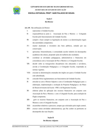 GOVERNO DO ESTADO DE MATO GROSSO DO SUL
                            SECRETARIA DE ESTADO DE EDUCAÇÃO

                     ESCOLA ESTADUAL PROFª. NAIR PALÁCIO DE SOUZA


                                              Seção I
                                             Do Diretor


             Art. 69. São atribuições do Diretor:
                I-       representar a Unidade Escolar;
                II-      responsabilizar-se junto à       Associação de Pais e Mestres e Colegiado
                         Escolar pelo funcionamento da Unidade Escolar;
                III-     cumprir e fazer cumprir as legislações do ensino e as determinações legais
                         das autoridades competentes;
                IV-      manter atualizado o inventário dos bens públicos, zelando por sua
                         conservação;
                V-       apresentar, bimestralmente, à comunidade escolar relatório de desempenho
                         acadêmico dos alunos, propondo ações de melhoria dos resultados;
                VI-      coordenar as atividades pedagógicas, administrativas e financeiras em
                         consonância com a Associação de Pais e Mestres e o Colegiado Escolar;
                VII-     decidir sobre as transgressões disciplinares dos educandos e servidores,
                         ouvida a Coordenação Pedagógica e o Colegiado Escolar, respeitadas as
                         normas vigentes;
                VIII-    executar as determinações emanadas dos órgãos aos quais a Unidade Escolar
                         está subordinada;
                IX-      conceder férias regulamentares aos funcionários da Unidade Escolar;
                X-       articular-se com o Diretor-Adjunto e com o Coordenador Pedagógico para a
                         elaboração, implementação e avaliação da Proposta Pedagógica e do Plano
                         de Desenvolvimento da Escola - PDE e do Regimento Escolar;
                XI-      elaborar plano de aplicação dos recursos financeiros em conjunto com
                         Associação de Pais e Mestres e com o Colegiado Escolar, para avaliação do
                         Órgão competente;
                XII-      gerir os recursos financeiros, em conjunto com a Associação de Pais e
                         Mestres e com o Colegiado Escolar;
                XIII-    encaminhar relatórios e pareceres, sempre que solicitados pelo órgão central;
                XIV-     exercer outras atividades administrativas, que lhe couber ou pertinente ao
                         desempenho das suas funções.


                                                Seção II
                                        Do Diretor-Adjunto


REGIMENTO ESCOLAR                  Aprovado conforme Ata nº.040, de 07/10/2008                19
 