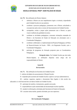 GOVERNO DO ESTADO DE MATO GROSSO DO SUL
                                 SECRETARIA DE ESTADO DE EDUCAÇÃO

                         ESCOLA ESTADUAL PROFª. NAIR PALÁCIO DE SOUZA



                 Art. 70. São atribuições do Diretor-Adjunto:
                    I-       substituir o Diretor em seus impedimentos legais e eventuais, respondendo
                             pela Unidade Escolar em sua ausência;
                    II-      coordenar o processo pedagógico, juntamente com o Diretor, articulando a
                             execução das ações entre os turnos de funcionamento da Unidade Escolar;
                    III-     acompanhar, avaliar e propor ações juntamente com o Diretor, as quais
                             visem à melhoria da qualidade de ensino;
                    IV-      coordenar as atividades pedagógicas, consoante orientações emanadas do
                             Diretor e da Secretaria de Estado de Educação em articulação com o
                             Coordenador Pedagógico;
                    V-       coordenar a elaboração e a implementação da Proposta Pedagógica, do Plano
                             de Desenvolvimento da Escola - PDE e do Regimento Escolar, com o
                             Coordenador Pedagógico;
                    VI-      participar de programas de formação propostos para os Coordenadores
                             Pedagógicos.
                                                      Parágrafo único. Na Unidade Escolar que não tenha
                             Diretor-Adjunto,    as     atribuições   dispostas      neste   artigo   são   de
                             responsabilidade do Diretor.


                                                Seção III
                                              Do Secretário

                 Art. 71.    São atribuições do Secretário da Unidade Escolar:
                 I - realizar atividades de assessoramento à Direção Escolar;
                 II - responder pela secretaria da Unidade Escolar e apoiar os serviços administrativos;
                 III - analisar, organizar, registrar e documentar fatos ligados à vida escolar dos
educandos e à vida funcional dos servidores lotados na Unidade Escolar;
                 IV - participar de reuniões e treinamentos, quando convocado;
                 V - responsabilizar-se pela autenticidade da documentação escolar expedida;
                 VI - atender às informações solicitadas pela Secretaria de Estado de Educação;
                 VII - executar outras tarefas, quando solicitadas, por seus superiores.


                                                Seção IV
                                      Do Coordenador Pedagógico


REGIMENTO ESCOLAR                      Aprovado conforme Ata nº.040, de 07/10/2008                    20
 