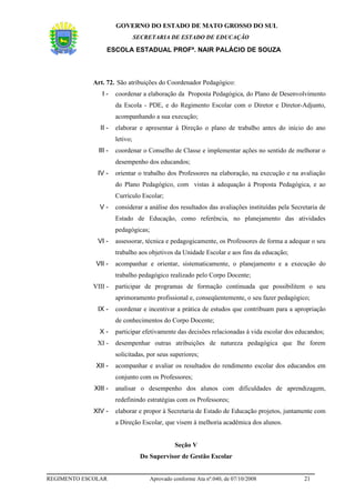 GOVERNO DO ESTADO DE MATO GROSSO DO SUL
                                 SECRETARIA DE ESTADO DE EDUCAÇÃO

                   ESCOLA ESTADUAL PROFª. NAIR PALÁCIO DE SOUZA



             Art. 72. São atribuições do Coordenador Pedagógico:
                I-     coordenar a elaboração da Proposta Pedagógica, do Plano de Desenvolvimento
                       da Escola - PDE, e do Regimento Escolar com o Diretor e Diretor-Adjunto,
                       acompanhando a sua execução;
               II -    elaborar e apresentar à Direção o plano de trabalho antes do início do ano
                       letivo;
               III -   coordenar o Conselho de Classe e implementar ações no sentido de melhorar o
                       desempenho dos educandos;
              IV -     orientar o trabalho dos Professores na elaboração, na execução e na avaliação
                       do Plano Pedagógico, com vistas à adequação à Proposta Pedagógica, e ao
                       Currículo Escolar;
               V-      considerar a análise dos resultados das avaliações instituídas pela Secretaria de
                       Estado de Educação, como referência, no planejamento das atividades
                       pedagógicas;
              VI -     assessorar, técnica e pedagogicamente, os Professores de forma a adequar o seu
                       trabalho aos objetivos da Unidade Escolar e aos fins da educação;
              VII -    acompanhar e orientar, sistematicamente, o planejamento e a execução do
                       trabalho pedagógico realizado pelo Corpo Docente;
             VIII -    participar de programas de formação continuada que possibilitem o seu
                       aprimoramento profissional e, conseqüentemente, o seu fazer pedagógico;
              IX -     coordenar e incentivar a prática de estudos que contribuam para a apropriação
                       de conhecimentos do Corpo Docente;
               X-      participar efetivamente das decisões relacionadas à vida escolar dos educandos;
              XI -     desempenhar outras atribuições de natureza pedagógica que lhe forem
                       solicitadas, por seus superiores;
              XII -    acompanhar e avaliar os resultados do rendimento escolar dos educandos em
                       conjunto com os Professores;
             XIII -    analisar o desempenho dos alunos com dificuldades de aprendizagem,
                       redefinindo estratégias com os Professores;
             XIV -     elaborar e propor à Secretaria de Estado de Educação projetos, juntamente com
                       a Direção Escolar, que visem à melhoria acadêmica dos alunos.


                                                Seção V
                                  Do Supervisor de Gestão Escolar


REGIMENTO ESCOLAR                     Aprovado conforme Ata nº.040, de 07/10/2008              21
 