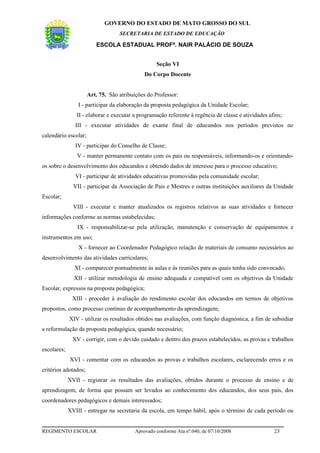 GOVERNO DO ESTADO DE MATO GROSSO DO SUL
                                   SECRETARIA DE ESTADO DE EDUCAÇÃO

                         ESCOLA ESTADUAL PROFª. NAIR PALÁCIO DE SOUZA


                                                   Seção VI
                                              Do Corpo Docente


                      Art. 75. São atribuições do Professor:
                 I - participar da elaboração da proposta pedagógica da Unidade Escolar;
                II - elaborar e executar a programação referente à regência de classe e atividades afins;
                III - executar atividades de exame final de educandos nos períodos previstos no
calendário escolar;
                IV - participar do Conselho de Classe;
                V - manter permanente contato com os pais ou responsáveis, informando-os e orientando-
os sobre o desenvolvimento dos educandos e obtendo dados de interesse para o processo educativo;
                VI - participar de atividades educativas promovidas pela comunidade escolar;
               VII - participar da Associação de Pais e Mestres e outras instituições auxiliares da Unidade
Escolar;
               VIII - executar e manter atualizados os registros relativos as suas atividades e fornecer
informações conforme as normas estabelecidas;
                IX - responsabilizar-se pela utilização, manutenção e conservação de equipamentos e
instrumentos em uso;
                 X - fornecer ao Coordenador Pedagógico relação de materiais de consumo necessários ao
desenvolvimento das atividades curriculares;
               XI - comparecer pontualmente às aulas e às reuniões para as quais tenha sido convocado;
               XII - utilizar metodologia de ensino adequada e compatível com os objetivos da Unidade
Escolar, expressos na proposta pedagógica;
              XIII - proceder à avaliação do rendimento escolar dos educandos em termos de objetivos
propostos, como processo contínuo de acompanhamento da aprendizagem;
             XIV - utilizar os resultados obtidos nas avaliações, com função diagnóstica, a fim de subsidiar
a reformulação da proposta pedagógica, quando necessário;
              XV - corrigir, com o devido cuidado e dentro dos prazos estabelecidos, as provas e trabalhos
escolares;
             XVI - comentar com os educandos as provas e trabalhos escolares, esclarecendo erros e os
critérios adotados;
             XVII - registrar os resultados das avaliações, obtidos durante o processo de ensino e de
aprendizagem, de forma que possam ser levados ao conhecimento dos educandos, dos seus pais, dos
coordenadores pedagógicos e demais interessados;
             XVIII - entregar na secretaria da escola, em tempo hábil, após o término de cada período ou


REGIMENTO ESCOLAR                         Aprovado conforme Ata nº.040, de 07/10/2008                23
 
