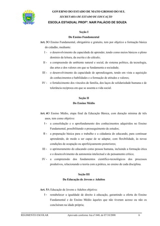 GOVERNO DO ESTADO DE MATO GROSSO DO SUL
                              SECRETARIA DE ESTADO DE EDUCAÇÃO

                     ESCOLA ESTADUAL PROFª. NAIR PALÁCIO DE SOUZA


                                               Seção I
                                      Do Ensino Fundamental
           Art. 3O Ensino Fundamental, obrigatório e gratuito, tem por objetivo a formação básica
               do cidadão, mediante:
               I-     o desenvolvimento da capacidade de aprender, tendo como meios básicos o pleno
                      domínio da leitura, da escrita e do cálculo;
              II -    a compreensão do ambiente natural e social, do sistema político, da tecnologia,
                      das artes e dos valores em que se fundamenta a sociedade;
             III -    o desenvolvimento da capacidade de aprendizagem, tendo em vista a aquisição
                      de conhecimentos e habilidades e a formação de atitudes e valores;
             IV -     o fortalecimento dos vínculos de família, dos laços de solidariedade humana e de
                      tolerância recíproca em que se assenta a vida social.


                                               Seção II
                                          Do Ensino Médio


           Art. 4O Ensino Médio, etapa final da Educação Básica, com duração mínima de três
               anos, tem como objetivo:
               I-     a consolidação e o aprofundamento dos conhecimentos adquiridos no Ensino
                      Fundamental, possibilitando o prosseguimento de estudos;
              II -    a preparação básica para o trabalho e a cidadania do educando, para continuar
                      aprendendo, de modo a ser capaz de se adaptar, com flexibilidade, às novas
                      condições de ocupação ou aperfeiçoamento posteriores;
             III -    o aprimoramento do educando como pessoa humana, incluindo a formação ética
                      e o desenvolvimento da autonomia intelectual e do pensamento crítico;
             IV -     a compreensão dos fundamentos científico-tecnológicos dos processos
                      produtivos, relacionando a teoria com a prática, no ensino de cada disciplina.


                                              Seção III
                                 Da Educação de Jovens e Adultos


           Art. 5A Educação de Jovens e Adultos objetiva:
               I-     restabelecer a igualdade de direito à educação, garantindo a oferta do Ensino
                      Fundamental e do Ensino Médio àqueles que não tiveram acesso ou não os
                      concluíram na idade própria;


REGIMENTO ESCOLAR                    Aprovado conforme Ata nº.040, de 07/10/2008                 6
 