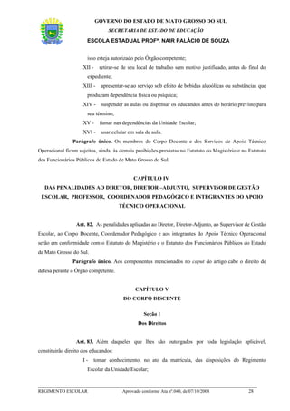 GOVERNO DO ESTADO DE MATO GROSSO DO SUL
                                  SECRETARIA DE ESTADO DE EDUCAÇÃO

                      ESCOLA ESTADUAL PROFª. NAIR PALÁCIO DE SOUZA


                       isso esteja autorizado pelo Órgão competente;
                    XII -     retirar-se de seu local de trabalho sem motivo justificado, antes do final do
                       expediente;
                    XIII -    apresentar-se ao serviço sob efeito de bebidas alcoólicas ou substâncias que
                       produzam dependência física ou psíquica;
                    XIV -      suspender as aulas ou dispensar os educandos antes do horário previsto para
                       seu término;
                    XV -      fumar nas dependências da Unidade Escolar;
                    XVI -      usar celular em sala de aula.
                Parágrafo único. Os membros do Corpo Docente e dos Serviços de Apoio Técnico
Operacional ficam sujeitos, ainda, às demais proibições previstas no Estatuto do Magistério e no Estatuto
dos Funcionários Públicos do Estado de Mato Grosso do Sul.


                                              CAPÍTULO IV
   DAS PENALIDADES AO DIRETOR, DIRETOR –ADJUNTO, SUPERVISOR DE GESTÃO
 ESCOLAR, PROFESSOR, COORDENADOR PEDAGÓGICO E INTEGRANTES DO APOIO
                                       TÉCNICO OPERACIONAL


                 Art. 82. As penalidades aplicadas ao Diretor, Diretor-Adjunto, ao Supervisor de Gestão
Escolar, ao Corpo Docente, Coordenador Pedagógico e aos integrantes do Apoio Técnico Operacional
serão em conformidade com o Estatuto do Magistério e o Estatuto dos Funcionários Públicos do Estado
de Mato Grosso do Sul.
                Parágrafo único. Aos componentes mencionados no caput do artigo cabe o direito de
defesa perante o Órgão competente.


                                               CAPÍTULO V
                                         DO CORPO DISCENTE

                                                   Seção I
                                                Dos Direitos


                 Art. 83. Além daqueles que lhes são outorgados por toda legislação aplicável,
constituirão direito dos educandos:
                    I-      tomar conhecimento, no ato da matrícula, das disposições do Regimento
                       Escolar da Unidade Escolar;



REGIMENTO ESCOLAR                        Aprovado conforme Ata nº.040, de 07/10/2008               28
 
