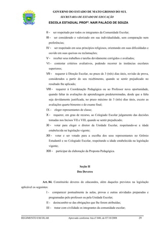 GOVERNO DO ESTADO DE MATO GROSSO DO SUL
                                     SECRETARIA DE ESTADO DE EDUCAÇÃO

                          ESCOLA ESTADUAL PROFª. NAIR PALÁCIO DE SOUZA


                     II -     ser respeitado por todos os integrantes da Comunidade Escolar;
                     III -    ser considerado e valorizado em sua individualidade, sem comparação nem
                          preferências;
                     IV -     ser respeitado em seus princípios religiosos, orientando em suas dificuldades e
                          ouvido em suas queixas ou reclamações;
                     V-       receber seus trabalhos e tarefas devidamente corrigidos e avaliados;
                     VI -      contestar critérios avaliativos, podendo recorrer às instâncias escolares
                          superiores;
                     VII -     requerer à Direção Escolar, no prazo de 3 (três) dias úteis, revisão de prova,
                          considerados a partir do seu recebimento, quando se sentir prejudicado no
                          resultado lhe aplicado;
                     VIII -     requerer à Coordenação Pedagógica ou ao Professor nova oportunidade,
                          quando faltar às avaliações de aprendizagem predeterminadas, desde que a falta
                          seja devidamente justificada, no prazo máximo de 3 (três) dias úteis, exceto as
                          avaliações quarto bimestre e do exame final;
                     IX -      eleger representantes de classe;
                     X-       requerer, em grau de recurso, ao Colegiado Escolar julgamento das decisões
                          tomadas nos Incisos VII e VIII, quando se sentir prejudicado;
                     XI -     votar para eleger o diretor da Unidade Escolar, respeitando-se a idade
                          estabelecida na legislação vigente;
                     XII -     votar e ser votado para a escolha dos seus representantes no Grêmio
                          Estudantil e no Colegiado Escolar, respeitando a idade estabelecida na legislação
                          vigente;
                     XIII -     participar da elaboração da Proposta Pedagógica.




                                                     Seção II
                                                    Dos Deveres


                  Art. 84. Constituirão deveres do educandos, além daqueles previstos na legislação
aplicável os seguintes:
                     I-      comparecer pontualmente às aulas, provas e outras atividades preparadas e
                          programadas pelo professor ou pela Unidade Escolar;
                     II -     desincumbir-se das obrigações que lhe forem atribuídas;
                     III -    tratar com civilidade os integrantes da comunidade escolar;


REGIMENTO ESCOLAR                         Aprovado conforme Ata nº.040, de 07/10/2008                29
 