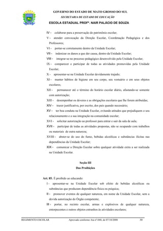GOVERNO DO ESTADO DE MATO GROSSO DO SUL
                               SECRETARIA DE ESTADO DE EDUCAÇÃO

                  ESCOLA ESTADUAL PROFª. NAIR PALÁCIO DE SOUZA


                IV -     colaborar para a preservação do patrimônio escolar;
                V-       atender convocação da Direção Escolar, Coordenação Pedagógica e dos
                  Professores;
                VI -      portar-se corretamente dentro da Unidade Escolar;
                VII -     indenizar os danos a que der causa, dentro da Unidade Escolar;
                VIII -     integrar-se no processo pedagógico desenvolvido pela Unidade Escolar;
                IX -      comparecer e participar de todas as atividades promovidas pela Unidade
                  Escolar;
                X-       apresentar-se na Unidade Escolar devidamente trajado;
                XI -      manter hábitos de higiene em seu corpo, seu vestuário e em seus objetos
                  escolares;
                XII -      permanecer até o término do horário escolar diário, afastando-se somente
                  com autorização;
                XIII -     desempenhar os deveres e as obrigações escolares que lhe forem atribuídas;
                XIV -      trazer justificativa, por escrito, dos pais quando necessário;
                XV -      ter boa conduta na Unidade Escolar, evitando atitudes que prejudiquem o seu
                  relacionamento e a sua integração na comunidade escolar;
                XVI -      solicitar autorização ao professor para entrar e sair da sala de aula;
                XVII -      participar de todas as atividades propostas, não se ocupando com trabalhos
                  ou materiais de outra natureza;
                XVIII -      abster-se do uso do fumo, bebidas alcoólicas e substâncias ilícitas nas
                  dependências da Unidade Escolar;
                XIX -      comunicar a Direção Escolar sobre qualquer atividade extra a ser realizada
                  na Unidade Escolar.


                                               Seção III
                                           Das Proibições


             Art. 85. É proibido ao educando:
                I-      apresentar-se na Unidade Escolar sob efeito de bebidas alcoólicas ou
                  substâncias que produzam dependência física ou psíquica;
                II -     promover eventos de qualquer natureza, em nome da Unidade Escolar, sem a
                  devida autorização do Órgão competente;
                III -    portar, no recinto escolar, armas e explosivos de qualquer natureza,
                  entorpecentes e outros objetos estranhos às atividades escolares;


REGIMENTO ESCOLAR                    Aprovado conforme Ata nº.040, de 07/10/2008                    30
 