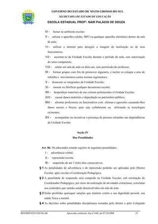 GOVERNO DO ESTADO DE MATO GROSSO DO SUL
                               SECRETARIA DE ESTADO DE EDUCAÇÃO

                  ESCOLA ESTADUAL PROFª. NAIR PALÁCIO DE SOUZA


                IV -     fumar no ambiente escolar;
                V-       utilizar o aparelho celular, MP3 ou qualquer aparelho eletrônico dentro da sala
                  de aula;
                VI -     utilizar a internet para denegrir a imagem da instituição ou de seus
                  funcionários;
                VII -     ausentar-se da Unidade Escolar durante o período de aula, sem autorização
                  do setor competente;
                VIII -     entrar em sala de aula ou dela sair, sem permissão do professor;
                IX -     formar grupos com fim de promover algazarra, e incitar os colegas a atos de
                  rebeldia e movimentos contra normas regimentais;
                X-       desacatar os integrantes da Unidade Escolar;
                XI -     rasurar ou falsificar qualquer documento escolar;
                XII -     desperdiçar materiais de uso comum pertencentes à Unidade Escolar;
                XIII -     causar danos materiais e depredação ao patrimônio público;
                XIV -      afrontar professores ou funcionários com ofensas e agressões causando-lhes
                  danos morais e físicos, quer seja verbalmente ou                 utilizando as tecnologias
                  existentes;
                XV -       acompanhar ou incentivar a presença de pessoas estranhas nas dependências
                  da Unidade Escolar.


                                               Seção IV
                                           Das Penalidades


             Art. 86. Os educandos estarão sujeitos às seguintes penalidades:
                I-      advertência verbal;
                II -     repreensão escrita;
                III -    suspensão de até 3 (três) dias consecutivos.
           § 1 As penalidades de advertência e de repreensão poderão ser aplicadas pelo Diretor
               Escolar, após ouvida a Coordenação Pedagógica.
           § 2 A penalidade de suspensão será cumprida na Unidade Escolar, sob orientação do
               Coordenador Pedagógico, por meio da realização de atividades extraclasse, correlatas
               aos conteúdos que estarão sendo desenvolvidos em sala de aula.
           § 3 Serão proibidas quaisquer sanções que atentem contra a sua dignidade pessoal, sua
               saúde física e mental.
           § 4 As decisões sobre penalidades disciplinares tomadas pelo diretor e pelo Colegiado


REGIMENTO ESCOLAR                    Aprovado conforme Ata nº.040, de 07/10/2008                    31
 