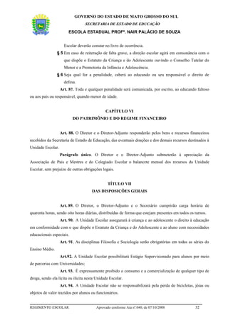 GOVERNO DO ESTADO DE MATO GROSSO DO SUL
                                  SECRETARIA DE ESTADO DE EDUCAÇÃO

                        ESCOLA ESTADUAL PROFª. NAIR PALÁCIO DE SOUZA


                     Escolar deverão constar no livro de ocorrência.
                § 5 Em caso de reiteração de falta grave, a direção escolar agirá em consonância com o
                     que dispõe o Estatuto da Criança e do Adolescente ouvindo o Conselho Tutelar do
                     Menor e a Promotoria da Infância e Adolescência.
                § 6 Seja qual for a penalidade, caberá ao educando ou seu responsável o direito de
                     defesa.
                   Art. 87. Toda e qualquer penalidade será comunicada, por escrito, ao educando faltoso
ou aos pais ou responsável, quando menor de idade.


                                              CAPÍTULO VI
                          DO PATRIMÔNIO E DO REGIME FINANCEIRO


                   Art. 88. O Diretor e o Diretor-Adjunto responderão pelos bens e recursos financeiros
recebidos da Secretaria de Estado de Educação, das eventuais doações e dos demais recursos destinados à
Unidade Escolar.
                   Parágrafo único. O Diretor e o Diretor-Adjunto submeterão à apreciação da
Associação de Pais e Mestres e do Colegiado Escolar o balancete mensal dos recursos da Unidade
Escolar, sem prejuízo de outras obrigações legais.


                                               TÍTULO VII
                                      DAS DISPOSIÇÕES GERAIS


                   Art. 89. O Diretor, o Diretor-Adjunto e o Secretário cumprirão carga horária de
quarenta horas, sendo oito horas diárias, distribuídas de forma que estejam presentes em todos os turnos.
                   Art. 90. A Unidade Escolar assegurará à criança e ao adolescente o direito à educação
em conformidade com o que dispõe o Estatuto da Criança e do Adolescente e ao aluno com necessidades
educacionais especiais.
                   Art. 91. As disciplinas Filosofia e Sociologia serão obrigatórias em todas as séries do
Ensino Médio.
                   Art.92. A Unidade Escolar possibilitará Estágio Supervisionado para alunos por meio
de parcerias com Universidades;
                   Art. 93. É expressamente proibido o consumo e a comercialização de qualquer tipo de
droga, sendo ela lícita ou ilícita nesta Unidade Escolar.
                   Art. 94. A Unidade Escolar não se responsabilizará pela perda de bicicletas, jóias ou
objetos de valor trazidos por alunos ou funcionários.


REGIMENTO ESCOLAR                       Aprovado conforme Ata nº.040, de 07/10/2008               32
 