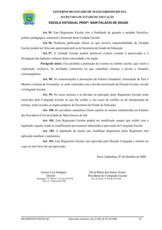 GOVERNO DO ESTADO DE MATO GROSSO DO SUL
                                     SECRETARIA DE ESTADO DE EDUCAÇÃO

                         ESCOLA ESTADUAL PROFª. NAIR PALÁCIO DE SOUZA


                   Art. 95. Este Regimento Escolar tem a finalidade de garantir a unidade filosófica,
político-pedagógica, estrutural e funcional desta Unidade Escolar.
                   Art. 96. Nenhuma publicação oficial ou que envolva responsabilidade da Unidade
Escolar poderá ser feita sem autorização prévia da Secretaria de Estado de Educação.
                   Art. 97. A Unidade Escolar poderá promover eventos visando à preservação e à
divulgação das tradições culturais desta comunidade e da região.
                Parágrafo único. Fica proibida a promoção de eventos no âmbito escolar, que visem à
exploração, exclusiva, de atividades comerciais ou que exponham crianças e jovens a situações
constrangedoras.
                   Art. 98. As comemorações e promoções do Grêmio Estudantil, Associação de Pais e
Mestres e turmas de formandos, só serão realizadas com a devida autorização da Direção Escolar, ouvido
o Colegiado Escolar.
                   Art. 99. Os casos omissos e as dúvidas na aplicação deste Regimento Escolar serão
resolvidos pelo Colegiado Escolar no que lhe couber e, nos casos de conflito ou de interpretação de
normas, serão ouvidos os órgãos próprios da Secretaria de Estado de Educação.
                   Art. 100. Os servidores estatutários ficam sujeitos às normas estabelecidas no Estatuto
dos Servidores Civis do Estado de Mato Grosso do Sul.
                   Art. 101. Este Regimento Escolar poderá ser modificado sempre que colidir com a
legislação vigente, sendo as modificações previamente submetidas à aprovação do Colegiado Escolar.
                   Art. 102. A legislação de ensino que modifique disposições deste Regimento terá
aplicação imediata e automática.
                   Art. 103. Este Regimento Escolar será aprovado pela Direção Colegiada e entrará em
vigor no ano letivo de sua aprovação.


                                                                       Nova Andradina, 07 de Outubro de 2008.




                Acácio Luiz Sampaio                            Sílvia Maria dos Santos Souza
                    Diretor                                   Presidente do Colegiado Escolar
             Resolução “P” SED nº 1.413 de 01/07/08              Ata de Posse nº.039 de 01/07/08
                   D.O. nº. 7244 de 02/07/08




REGIMENTO ESCOLAR                            Aprovado conforme Ata nº.040, de 07/10/2008               33
 