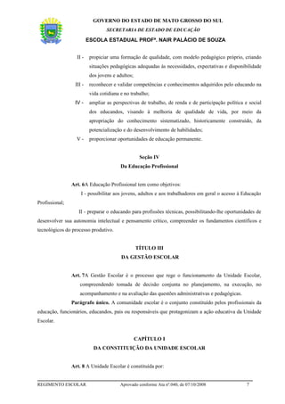 GOVERNO DO ESTADO DE MATO GROSSO DO SUL
                                  SECRETARIA DE ESTADO DE EDUCAÇÃO

                         ESCOLA ESTADUAL PROFª. NAIR PALÁCIO DE SOUZA


                  II -    propiciar uma formação de qualidade, com modelo pedagógico próprio, criando
                          situações pedagógicas adequadas às necessidades, expectativas e disponibilidade
                          dos jovens e adultos;
                 III -    reconhecer e validar competências e conhecimentos adquiridos pelo educando na
                          vida cotidiana e no trabalho;
                 IV -     ampliar as perspectivas de trabalho, de renda e de participação política e social
                          dos educandos, visando à melhoria de qualidade de vida, por meio da
                          apropriação do conhecimento sistematizado, historicamente construído, da
                          potencialização e do desenvolvimento de habilidades;
                  V-      proporcionar oportunidades de educação permanente.


                                                   Seção IV
                                         Da Educação Profissional


                Art. 6A Educação Profissional tem como objetivos:
                    I - possibilitar aos jovens, adultos e aos trabalhadores em geral o acesso à Educação
Profissional;
                   II - preparar o educando para profissões técnicas, possibilitando-lhe oportunidades de
desenvolver sua autonomia intelectual e pensamento crítico, compreender os fundamentos científicos e
tecnológicos do processo produtivo.


                                                  TÍTULO III
                                         DA GESTÃO ESCOLAR


                Art. 7A Gestão Escolar é o processo que rege o funcionamento da Unidade Escolar,
                    compreendendo tomada de decisão conjunta no planejamento, na execução, no
                    acompanhamento e na avaliação das questões administrativas e pedagógicas.
                Parágrafo único. A comunidade escolar é o conjunto constituído pelos profissionais da
educação, funcionários, educandos, pais ou responsáveis que protagonizam a ação educativa da Unidade
Escolar.


                                                  CAPÍTULO I
                            DA CONSTITUIÇÃO DA UNIDADE ESCOLAR


                Art. 8 A Unidade Escolar é constituída por:


REGIMENTO ESCOLAR                       Aprovado conforme Ata nº.040, de 07/10/2008                 7
 
