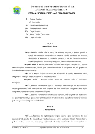 GOVERNO DO ESTADO DE MATO GROSSO DO SUL
                                  SECRETARIA DE ESTADO DE EDUCAÇÃO

                          ESCOLA ESTADUAL PROFª. NAIR PALÁCIO DE SOUZA


                   I-      Direção Escolar;
                          a) Secretaria;
                  II -     Coordenação Pedagógica;
                  III -    Assessoramento Escolar;
                 IV -      Corpo Docente;
                  V-       Apoio Técnico Operacional;
                 VI -      Corpo Discente.


                                                     Seção I
                                              Da Direção Escolar


                 Art. 9À Direção Escolar cabe a gestão dos serviços escolares, a fim de garantir o
                      alcance dos objetivos educacionais da Unidade Escolar, definidos nas Políticas
                      Educacionais da Secretaria de Estado de Educação, e tem por finalidade exercer a
                      coordenação geral das atividades pedagógicas, administrativas e financeiras.
               Parágrafo único. A Direção, mencionada no caput deste artigo, é composta por Diretor e
Diretor-Adjunto, quando couber, eleitos pela comunidade escolar e designados por ato próprio do
Secretário de Estado de Educação.
                 Art. 10. A Direção Escolar é exercida por profissional do quadro permanente, sendo
obrigatória a formação em nível superior na área educacional.
               Parágrafo único. A Direção Escolar atuará em harmonia com a Coordenação
Pedagógica.
                 Art. 11. Em seus afastamentos legais, o Diretor será substituído por um profissional do
quadro permanente, com formação em nível superior na área educacional, designado pelo Órgão
competente, quando não contar com Diretor-Adjunto.
                 Art. 12. Em seus afastamentos simultâneos e eventuais, será designado um profissional
do quadro permanente, o qual deverá ter formação em nível superior na área educacional e ser indicado
pelo Colegiado Escolar por meio de Portaria.


                                                     Seção II
                                                 Da Secretaria


                 Art. 13. A Secretaria é o órgão responsável pelo arquivo e pela escrituração dos fatos
relativos à vida escolar dos educandos, à vida funcional dos corpos Docente e Técnico-Administrativo,
pela expedição de documentos, pela correspondência oficial, dando suporte ao funcionamento de todos os


REGIMENTO ESCOLAR                          Aprovado conforme Ata nº.040, de 07/10/2008               8
 